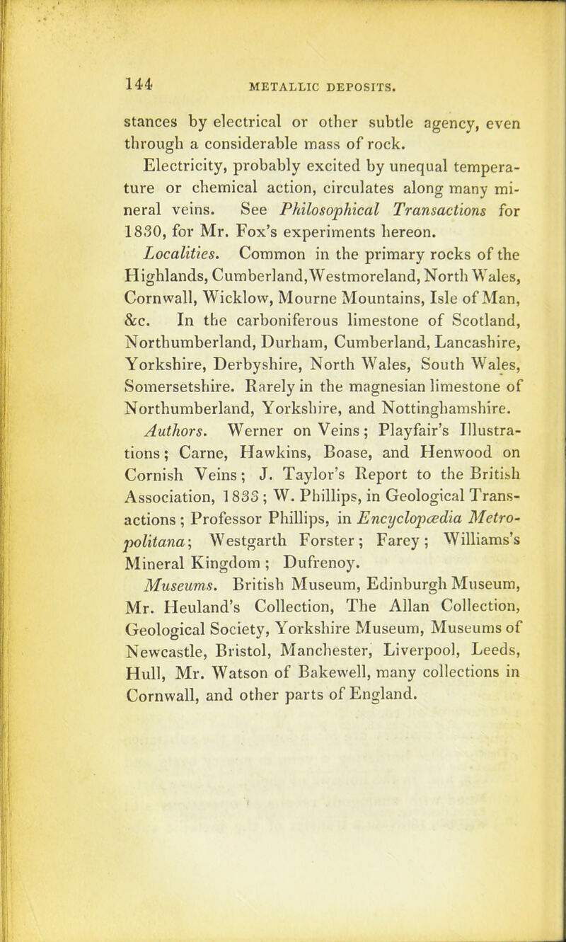 U4 stances by electrical or other subtle agency, even through a considerable mass of rock. Electricity, probably excited by unequal tempera- ture or chemical action, circulates along many mi- neral veins. See Philosophical Transactions for 1830, for Mr. Fox’s experiments hereon. Localities. Common in the primary rocks of the Highlands, Cumberland,Westmoreland, North Wales, Cornwall, Wicklow, Mourne Mountains, Isle of Man, &c. In the carboniferous limestone of Scotland, Northumberland, Durham, Cumberland, Lancashire, Yorkshire, Derbyshire, North Wales, South Wales, Somersetshire. Rarely in the magnesian limestone of Northumberland, Yorkshire, and Nottinghamshire. Authors. Werner on Veins; Playfair’s Illustra- tions ; Came, Hawkins, Boase, and Henwood on Cornish Veins; J. Taylor’s Report to the British Association, 1833 ; W. Phillips, in Geological Trans- actions ; Professor Phillips, in Encyclopcedia Metro^ politana; Westgarth Forster; Farey; Williams’s Mineral Kingdom ; Dufrenoy. Museums. British Museum, Edinburgh Museum, Mr. Heuland’s Collection, The Allan Collection, Geological Society, Yorkshire Museum, Museums of Newcastle, Bristol, Manchester, Liverpool, Leeds, Hull, Mr. Watson of Bakewell, many collections in Cornwall, and other parts of England.