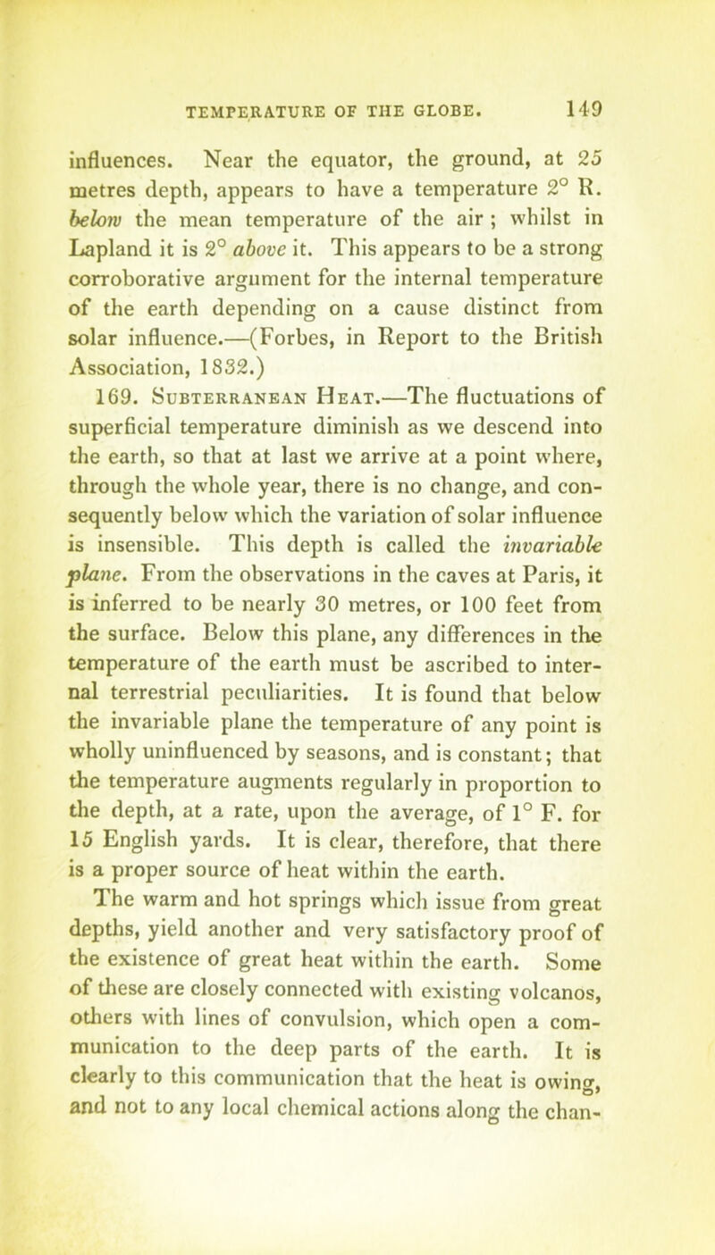 influences. Near the equator, the ground, at 25 metres depth, appears to have a temperature 2° R. belo7v the mean temperature of the air ; whilst in Lapland it is 2° above it. This appears to be a strong corroborative argument for the internal temperature of the earth depending on a cause distinct from solar influence.—(Forbes, in Report to the British Association, 1832.) 169. Subterranean Heat.—The fluctuations of superficial temperature diminish as we descend into the earth, so that at last we arrive at a point where, through the whole year, there is no change, and con- sequently below which the variation of solar influence is insensible. This depth is called the invariable plane. From the observations in the caves at Paris, it is inferred to be nearly 30 metres, or 100 feet from the surface. Below this plane, any differences in the temperature of the earth must be ascribed to inter- nal terrestrial peculiarities. It is found that below the invariable plane the temperature of any point is wholly uninfluenced by seasons, and is constant; that the temperature augments regularly in proportion to the depth, at a rate, upon the average, of 1° F. for 15 English yards. It is clear, therefore, that there is a proper source of heat within the earth. The warm and hot springs which issue from great depths, yield another and very satisfactory proof of the existence of great heat within the earth. Some of these are closely connected with existing volcanos, others with lines of convulsion, which open a com- munication to the deep parts of the earth. It is clearly to this communication that the heat is owincr. and not to any local chemical actions along the chan-