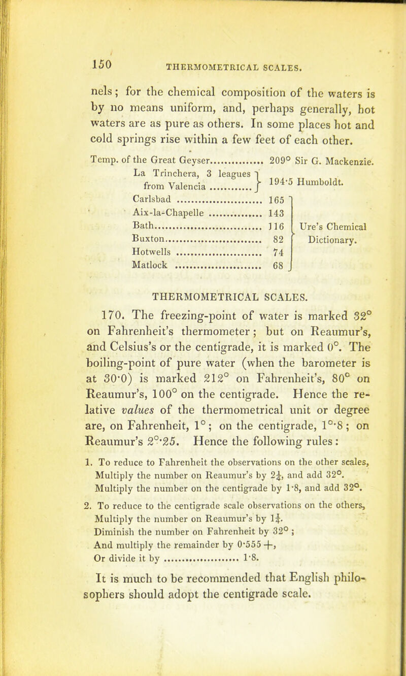 TIIERMOMETRICAL SCALES. nels; for the chemical composition of the waters is by no means uniform, and, perhaps generally, hot waters are as pure as others. In some places hot and cold springs rise within a few feet of each other. Temp, of the Great Geyser 209° Sir G. Mackenzie. La Trinchera, 3 leagues 1 from Valencia } 194-5 Humboldt. Carlsbad Aix-la-Chapelle Bath Buxton Hotwells Matlock Ure’s Chemical Dictionary. THERMOMETRICAL SCALES. 170. The freezing-point of water is marked 32° on Fahrenheit’s thermometer; but on Reaumur’s, and Celsius’s or the centigrade, it is marked 0°. The boiling-point of pure water (when the barometer is at 30’0) is marked 212° on Fahrenheit’s, 80° on Reaumur’s, 100° on the centigrade. Hence the re- lative values of the thermometrical unit or degree are, on Fahrenheit, 1°; on the centigrade, 1°'8; on Reaumur’s 2°’25. Hence the following rules : 1. To reduce to Fahrenheit the observations on the other scales, Multiply the number on Reaumur’s by 2j, and add 32°. Multiply the number on the centigrade by 1-8, and add 32°. 2. To reduce to the centigrade scale observations on the others. Multiply the number on Reaumur’s by 1^. Diminish the number on Fahrenheit by 32° ; And multiply the remainder by 0-555-f-, Or divide it by 18. It is much to be recommended that English philo- sophers should adopt the centigrade scale.