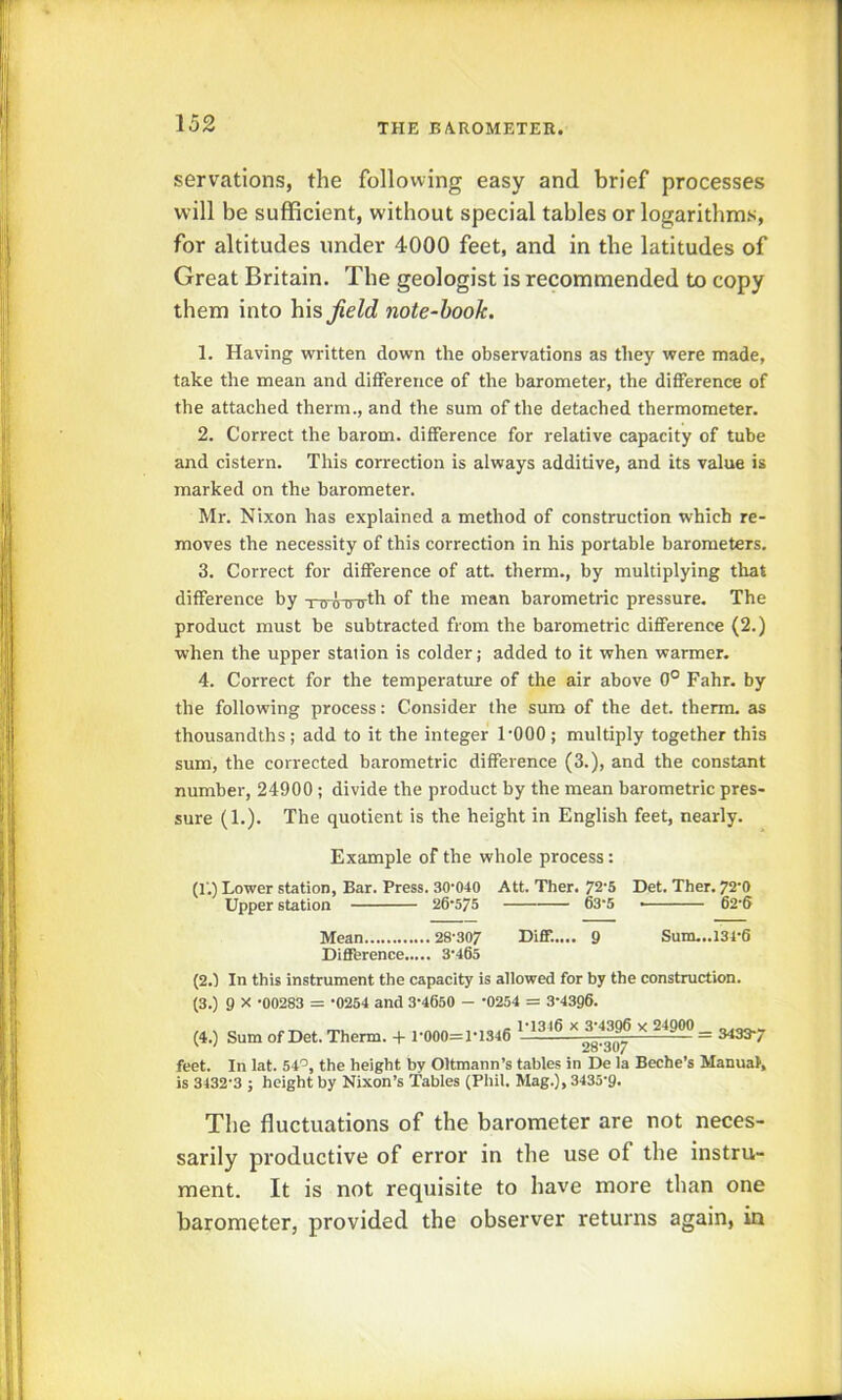servatlons, the following easy and brief processes will be sufficient, without special tables or logarithms, for altitudes under 4000 feet, and in the latitudes of Great Britain. The geologist is recommended to copy them into his Jield note-hook. 1. Having written down the observations as they were made, take the mean and difference of the barometer, the difference of the attached therm., and the sum of tlie detached thermometer. 2. Correct the barom. difference for relative capacity of tube and cistern. This correction is always additive, and its value is marked on the barometer. Mr. Nixon has explained a method of construction which re- moves the necessity of this correction in his portable barometers. 3. Correct for difference of att. therm., by multiplying that difference by -nroTnrth of the mean barometric pressure. The product must be subtracted from the barometric difference (2.) when the upper station is colder; added to it when warmer. 4. Correct for the temperature of the air above 0° Fahr. by the following process: Consider the sum of the det. therm, as thousandths; add to it the integer I'OOO ; multiply together this sum, the corrected barometric difference (3.), and the constant number, 24900 ; divide the product by the mean barometric pres- sure (1.). The quotient is the height in English feet, nearly. Example of the whole process: (f.) Lower station. Bar. Press. 30‘040 Att. Ther. 72'5 Det. Ther. 72'0 Upper station 26*575 63*5 • 62*6 Mean 28307 Diff..... 9 Sum...l34*6 Difference 3*465 (2.1 In this instrument the capacity is allowed for by the construction. (3.) 9 X *00283 = *0254 and 3*4650 - *0254 = 3*43Q6. (4.) Sum of Det. Therm. + 1*000=1*1346 1*1316 X 3*4396 X 24900 _ 28*307 feet. In lat. 54'^, the height by Oltmann’s tables in De la Beche’s Manual, is 3432*3 ; height by Nixon’s Tables (Phil. Mag.), 3435*9. The fluctuations of the barometer are not neces- sarily productive of error in the use of the instru- ment. It is not requisite to have more than one barometer, provided the observer returns again, in