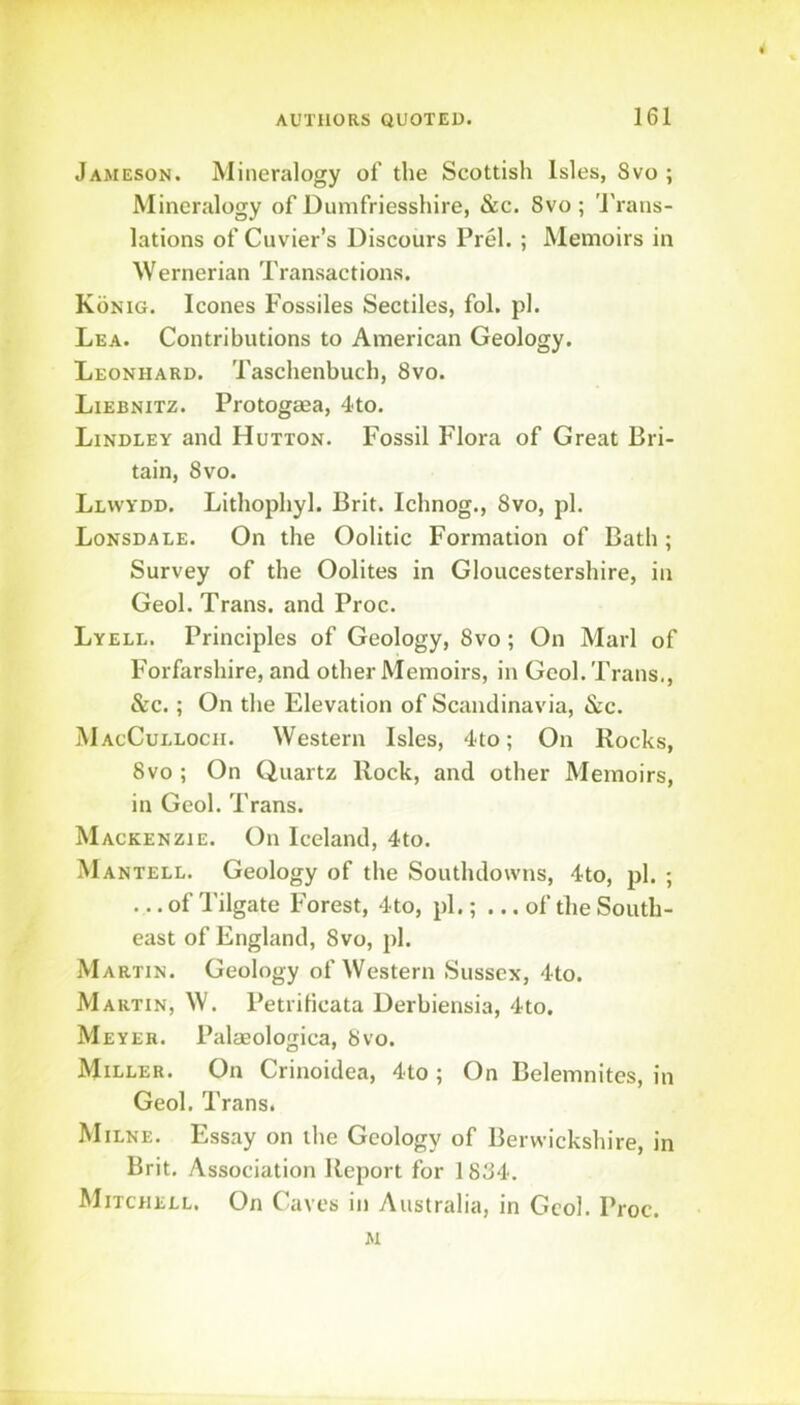 Jameson. Mineralogy of the Scottish Isles, Svo ; Mineralogy of Dumfriesshire, &c. Svo ; 'J'rans- lations of Cuvier’s Discours Prel. ; Memoirs in Wernerian Transactions. Konig. leones Fossiles Sectiles, fol. pi. Lea. Contributions to American Geology. Leonhard. Taschenbuch, Svo. Liebnitz. Protogaea, 4to. Lindley and Hutton. Fossil Flora of Great Bri- tain, Svo. Llvvydd. Lithophyl. Brit. Ichnog., Svo, pi. Lonsdale. On the Oolitic Formation of Bath; Survey of the Oolites in Gloucestershire, in Geol. Trans, and Proc. Lyell. Principles of Geology, Svo; On Marl of Forfarshire, and other Memoirs, in Geol. Trans., &c.; On the Elevation of Scandinavia, &c. MacCulloch. Western Isles, 4to; On Rocks, Svo ; On Quartz Rock, and other Memoirs, in Geol. Trans. Mackenzie. On Iceland, 4to. Mantell. Geology of the Southdowns, 4to, pi. ; ... of Tilgate Forest, 4to, pi.; ... of the South- east of England, Svo, pi. Martin. Geology of Western Sussex, 4to. Martin, W. PetriHcata Derbiensia, 4to, Meyer. Palseologica, Svo. Miller. On Crinoidea, 4to ; On Belemnitcs, in Geol. Trans. Milne. Essay on the Geology of Berwickshire, in Brit. Association Report for 1 8S4. ^IiTCHELL. On C aves in Australia, in Geol. Proc.
