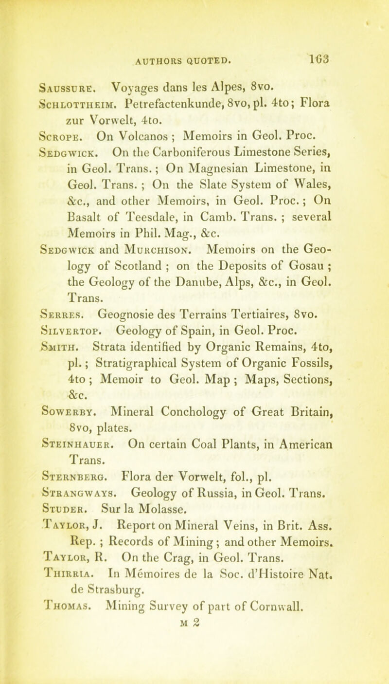 103 Saussure. Voyages dans les Alpes, 8vo. ScHLOTTHEI^f. Petrefactenkundc, 8vo,pi. 4to; Flora zur V'^orvvelt, 4to. ScROPE. On Volcanos ; Memoirs in Geol. Proc. Sedgwick. On tlie Carboniferous Limestone Series, in Geol. Trans.; On Magnesian Limestone, in Geol. Trans. ; On the Slate System of Wales, See., and other Memoirs, in Geol. Proc.; On Basalt of Teesdale, in Camb. Trans. ; several Memoirs in Phil. Mag., &c. Sedgwick and Murchison. Memoirs on the Geo- logy of Scotland ; on the Deposits of Gosau ; the Geology of the Danube, Alps, &c., in Geol. Trans. Serres. Geognosie des Terrains Tertiaires, 8vo. SiLVERTOp. Geology of Spain, in Geol. Proc. Smith. Strata identified by Organic Remains, 4to, pi.; Stratigraphical System of Organic Fossils, 4to ; Memoir to Geol. Map ; Maps, Sections, See. SowERBY. Mineral Conchology of Great Britain, 8vo, plates. Steinhauer. On certain Coal Plants, in American Trans. Sternberg. Flora der Vorwelt, fol., pi. Strangways. Geology of Russia, in Geol. Trans. Studer. Sur la Molasse. Taylor, J. Report on Mineral Veins, in Brit. Ass. Rep. ; Records of Mining; and other Memoirs. Taylor, R. On the Crag, in Geol. Trans. Thirria. In Memoires de la Soc. d’Mistoire Nat. de Strasburg. Thomas. Mining Survey of part of Cornwall. M 2