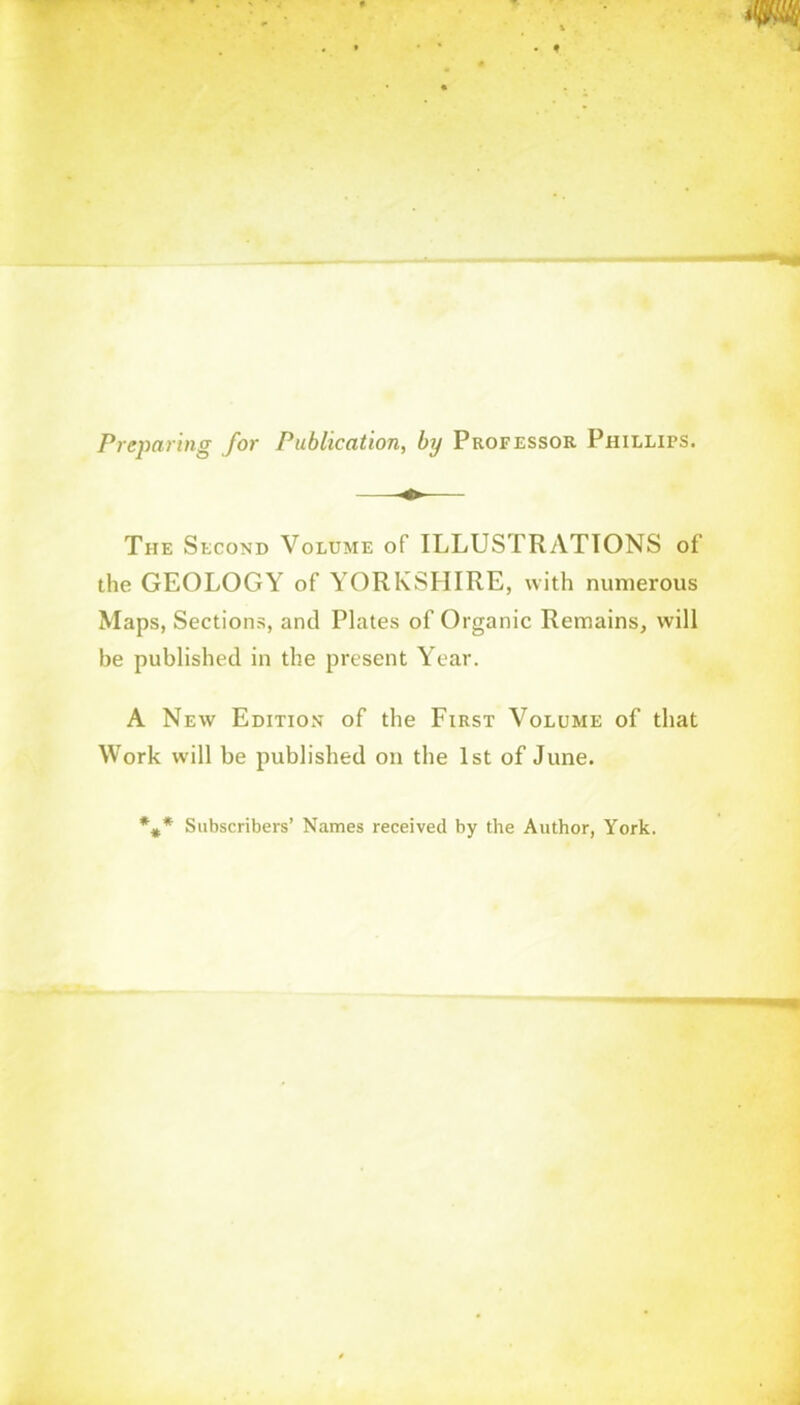 Preparing for Publication, by Professor Phillips. The Second Volume of ILLUSTRATIONS of the GEOLOGY of YORKSHIRE, with numerous Maps, Sections, and Plates of Organic Remains, will be published in the present Year. A New Edition of the First Volume of that Work will be published on the 1st of June. Subscribers’ Names received by the Author, York.