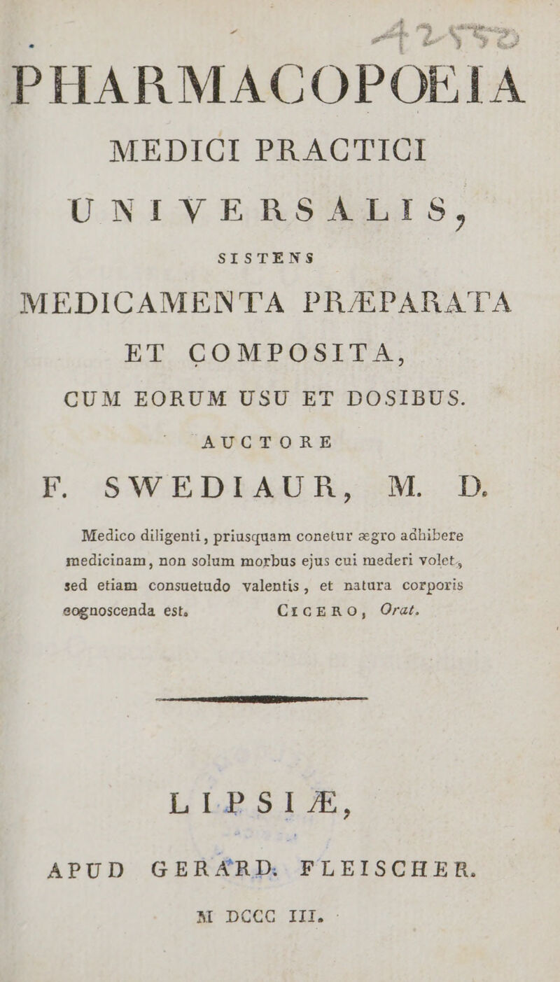 Li  , En] vh AU Ls 1 &amp; ca: O5 PHARMACOPOEIA MEDICI PRACTICI UNIVERSALIS, SISTENS MEDICAMEN'TTA PR/EPARATA ET COMPOSITA, CUM EORUM USU ET DOSIBUS. AUCTORE F SWEDIAUR, M. D. Medico diligenti, priusquam conetur agro adhibere medicinam, non solum morbus ejus cui mederi volet; sed etiam consuetudo valentis, et natura corporis eognoscenda est, CrcERO, Orat. LLPRSIX, APUD GERARD. FLEISCHER. M DCCC III. :