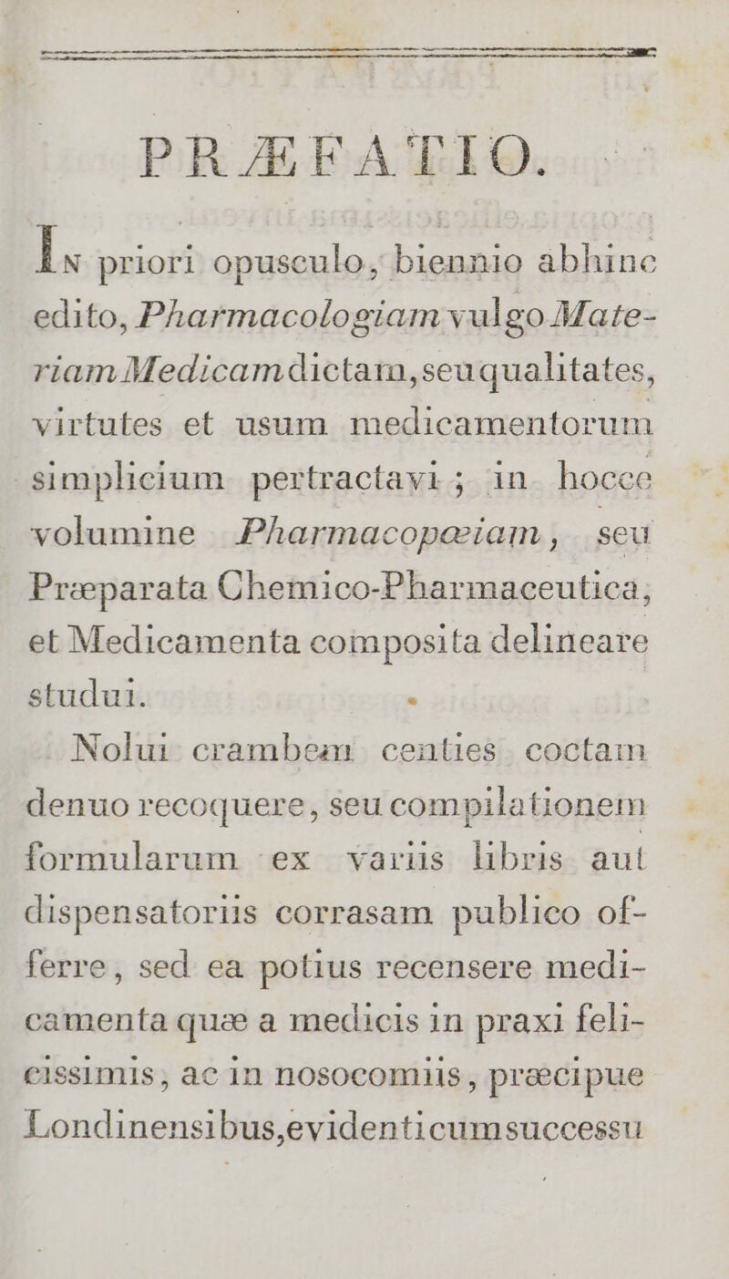 PRJEFATIO. Im priori opusculo, biennio abhinc edito, Pharmacologiam vulgo Mate- riam Medicamdictam,seuquahitates, virtutes et usum medicamentorum simplicium. pertractavi ; in. hocce volumine | .Pharmacopeeiam , seu Praeparata Chemico-Pharmaceutica; et Medicamenta composita delineare studut.  Nolui.crambeamr. centies | coctam denuo recoquere, seu compilationem formularum ex variüs libris aut dispensatoriis corrasam publico of- ferre, sed. ea potius recensere medi- camenta quz a medicis in praxi feli- cissimis , ac in nosocomiis , praecipue Londinensibus,evidenticumsuccessu