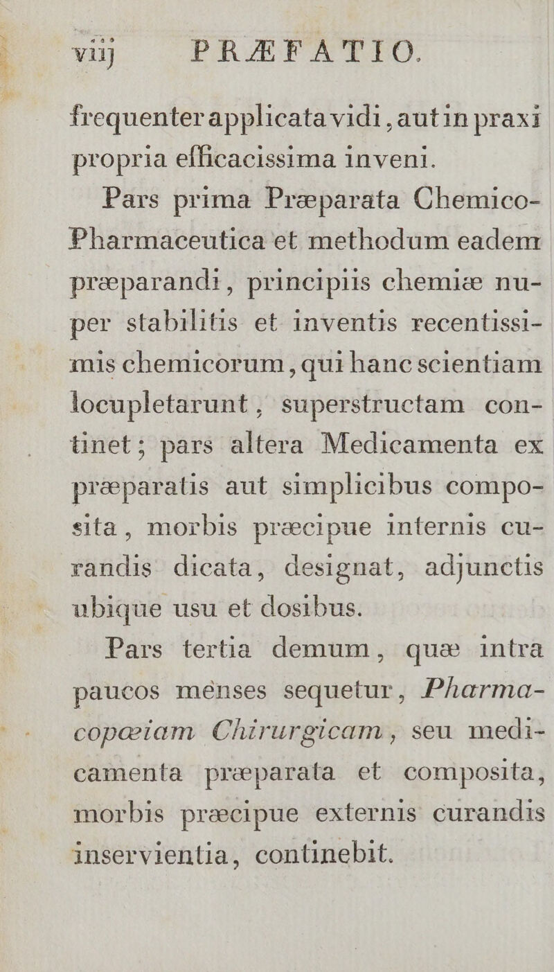 e Sit y vij | PRAEFATIO. frequenter applicata vidi, autin praxi propria efficacissima 1nveni. Pars prima Preparata Chemico- Pharmaceutica et methodum eadem preparandi, principiis chemice nu- per stabilitis et inventis recentissi- inis chemicorum, qui hanc scientiam locupletarunt, superstructam con- tünet; pars altera Medicamenta ex preparats aut simplicibus compo- sta, morbis precipue internis cu- randis dicata, designat, adjunctis ubique usu et dosibus. Pars tertia demum, qus intra paucos menses sequetur, Pharma- copaiam Chirurgicam , seu medi- camenta preparata et composita, morbis precipue externis curandis inservientia, continebit.