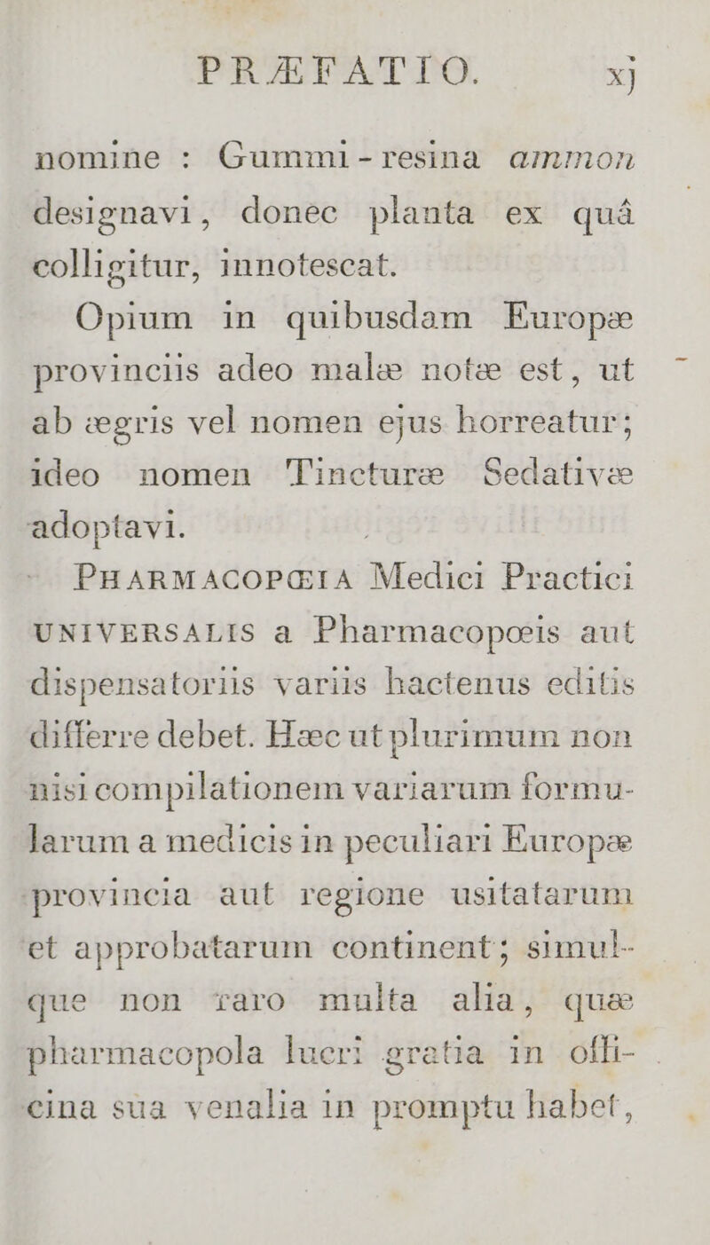 nomine : Gummi-resina ammon designavi, donec planta ex quá colligitur, innotescat. Opium in quibusdam Europe provinciis adeo malae note est, ut ab zegris vel nomen ejus horreatur; ideo nomen Tincture Sedativie adoptavi. PHARMACOP(IA Mie Practici UNIVERSALIS a Pharmacopoeis aut dispensatoriis variis hactenus editis differre debet. Hzc ut plurimum non nisi compilationem variarum formu- larum a medicis in peculiari Europae provincia aut regione usitatarum et approbatarum continent; simul- que non raro multa alia, que pharmacopola lueri gratia in ofh- cina sua venalia in promptu habet,