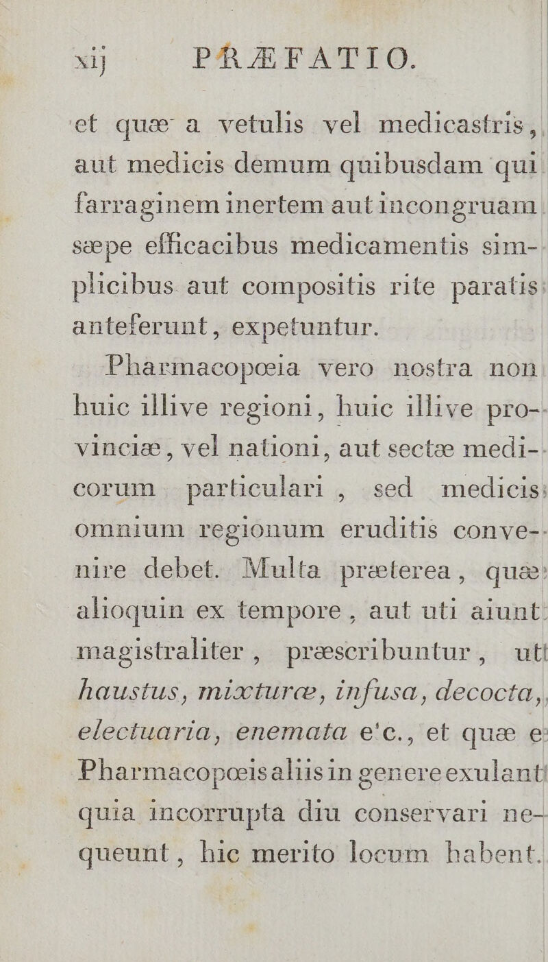 xij PAJEFATIO. aut medicis demum quibusdam qui. farraginem inertem aut incongruam sepe efficacibus medicamentis sim- plicibus aut compositis rite paratis: anteferunt, expetuntur. Pharmacopoeja vero nostra non huic illive regioni, huic illive pro-. vincia, vel nationi, aut sectze medi-: corum particulari , sed medicis: omnium regionum eruditis conve-. nire debet. Multa preterea, qua: alioquin ex tempore , aut uti aiunt: magistraliter , praescribuntur, uti haustus, mixtura, infusa, decocta, electuaria, enemata e'c., et que e Pharmacopoeisaliisin genereexulant quia incorrupta diu conservari ne- queunt, hic merito locum habent.