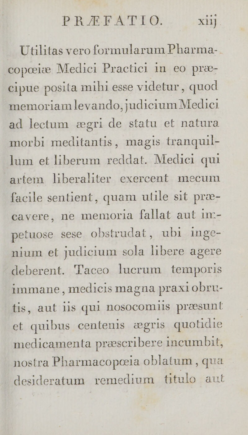 . Utihitas vero formularum Pharma-. copesize Medici Practici in eo pre- cipue posita mihi esse videtur, quod memoriam levando, judicium Medici ad lectum :egri de statu et natura morbi meditantis, magis tranquil- lum et liberum reddat. Medici qui artem liberaliter exercent mecum facile sentient, quam utile sit prce- cavere, ne memoria fallat aut u- petuose sese obstrudat, ubi inge- nium et judicium sola libere agere deberent. Taceo lucrum temporis immane , medicis magna praxi obru- tis, aut iis qul nosocomiis preesunt et quibus centenis zaegris quotidie medicamenta praescribere incumbit, nostra Pharmacopceia oblatum , qua desideratum remedium titulo aut