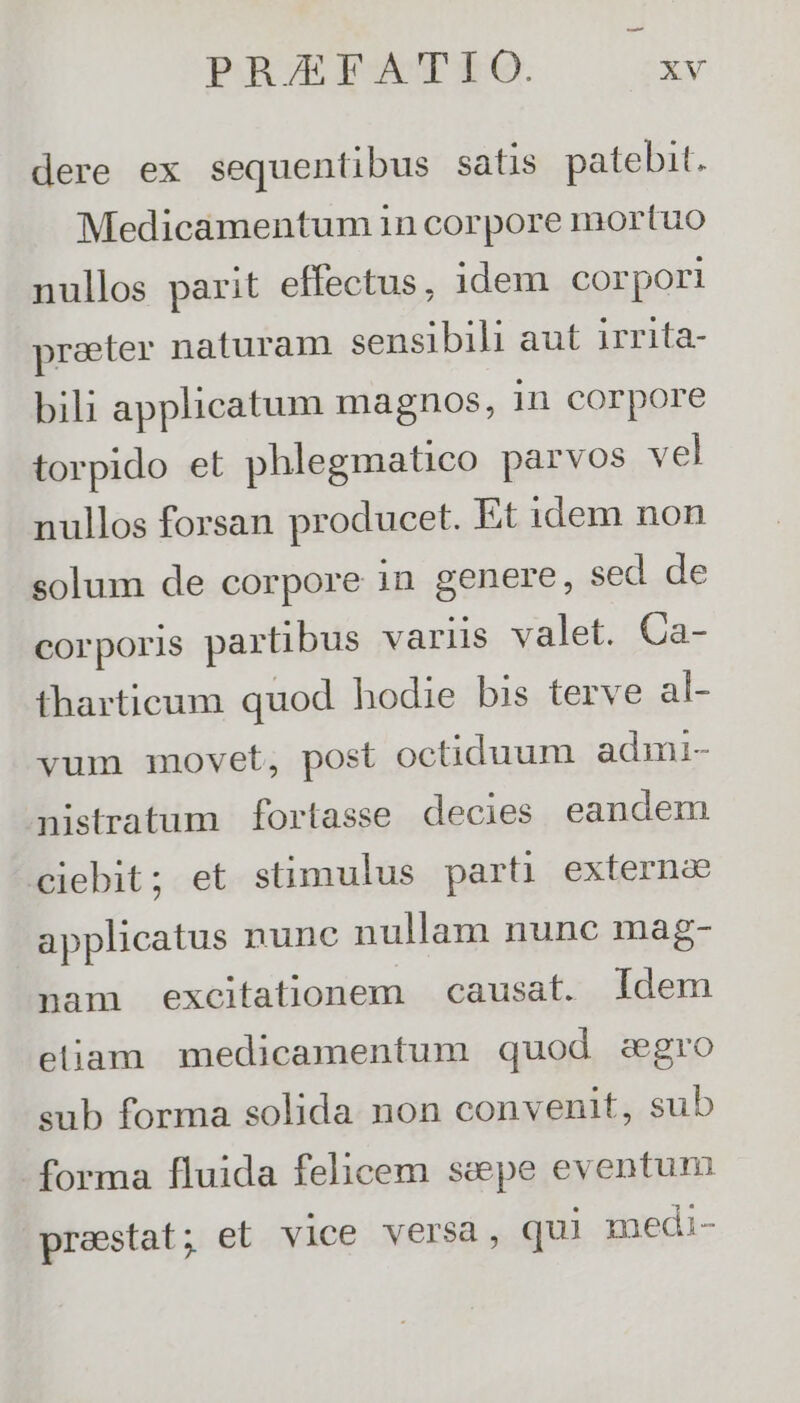dere ex sequentibus satis patebit. Medicamentum 1n corpore mortuo nullos parit effectus, idem corpori preter naturam sensibili aut irrita- bili applicatum magnos, in corpore torpido et phlegmatico parvos vel nullos forsan producet. Et idem non solum de corpore in genere, sed de corporis partibus varüs valet. Ca- tharticum quod hodie bis terve al vum movet, post octiduum admi- nistratum fortasse decies eandem ciebit; et stimulus parti externa applicatus nunc nullam nunc mag- nam excitationem | causat. Idem eliam medicamentum quod zegro sub forma solida non convenit, sub forma fluida felicem sepe eventum prestat; et vice versa, qui medi-