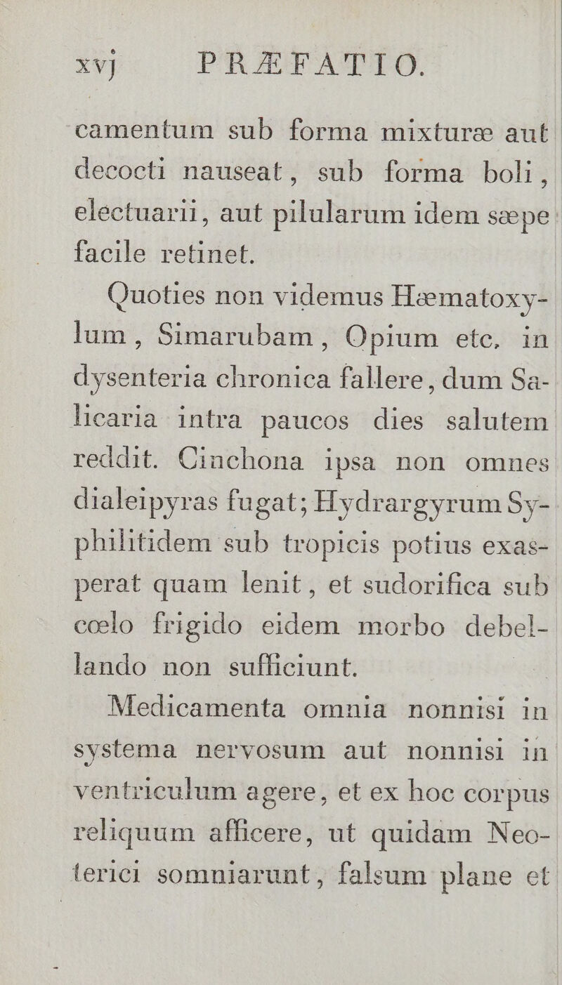 | xv] PRGIEFATTO. camentum sub forma mixture aut. decocti nauseat, sub forma boli, electuarii, aut pilularum idem seepe facile retinet. Quoties non videmus Haematoxy- lum, Simarubam , Opium etc, in dysenteria chronica fallere, dum Sa- licaria. intra paucos dies salutem reddit. Cinchona ipsa non omnes dialeipyras fugat; Hydrargyrum Sy- philitidem sub tropicis potius exas- perat quam lenit, et sudorifica sub ccelo frigido nins morbo debel- lando non sufficiunt. Medicamenta omnia nonnisi in systema nervosum aut nonnisi in ventriculum agere, et ex hoc corpus reliquum afficere, ut quidam Neo- terici somniarunt, falsum plane et