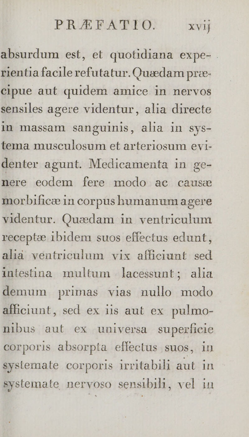 absurdum est, et quotidiana expe- rientia facile refutatur. Quaedam pree- cipue aut quidem amice in nervos sensiles agere videntur, alia directe in massam sanguinis, alia in sys- tema musculosum et arteriosum evi- denter agunt. Medicamenta in ge- nere eodem fere modo ac cause morbificee 1n corpus humanum agere videntur. Quadam in ventriculum receptze 1bidem suos effectus edunt, ala ventriculum vix afficiunt sed intestina multum lacessunt; alia demum primas vias nullo modo afficiunt, sed ex iis aut ex pulmo- nibus aut ex universa superficie corporis absorpta effectus suos, in systemate corporis irritabili aut in systemate nervoso sensibih, vel ia