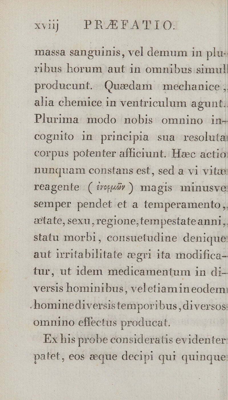 | | massa sanguinis, vel demum in plu- ribus horum aut in omnibus simul producunt. Quadam mechanice , alia chemice in ventriculum agunt. Plurima modo nobis omnino in- cognito in principia sua resoluta: corpus potenter afficiunt. Hzc actio nunquam constans est, sed a vi viti reagenle ( frguór) magis minusve semper pendet et a temperamento ,, cetate, sexu, regione,tempestateanni, statu morbi, consuetudine denique aut irritabilitate ceri ita modifica- tur, ut 1dem medicamentum in di- versis hominibus, veletiamin eodem: -hominediversistemporibus, diversos: omnino effectus producat. Ex his probe consideratis evidenter patet, eos aeque decipi qui quinque: