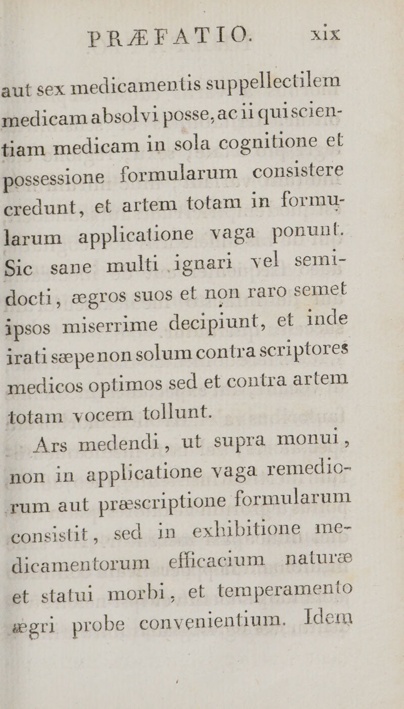 aut sex medicamentis suppellectilem medicam absolv1 posse, ac ii quiscien- tiam medicam in sola cognitione et possessione formularum consistere credunt, et artem totam in formu- larum applicatione vaga ponunt. Sic sane multü ignari vel semi- docti, eegros suos et non raro semet ipsos miserrime decipiunt, et inde irati sepenon solum contra scriptores medicos optimos sed et contra artem totam vocem. tollunt. .. Ars medendi, ut supra monui, non in applicatione vaga remedio- rum aut praescriptione formularum consistit, sed 1n exhibitione me- dicamentorum efficacium | naturce et statui morbi, et temperamento segri probe convenientium. ldem
