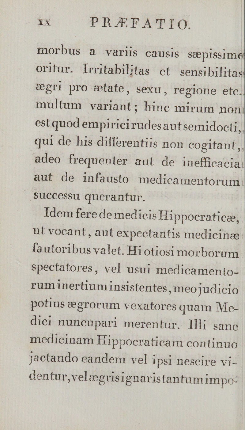 morbus a variis causis seepissime oritur. Irritabilitas et sensibilitas &amp;gri pro eefate, sexu, regione etc. multum variant; hinc mirum non: estquod empiricirudesaut semidocti,. qui de his differentiis non cogitant,. adeo frequenter aut de inefficacia: aut de infausto medicamentorum successu querantur. Idem fere de medicis EHpbete d ut vocant , aut expectantis medicinae: fautoribus valet. Hi otiosi morborum spectatores, vel usui medicamento- ruminertiuminsistentes, meo judicio | potius aegrorum vexatores quam Me- dici nuncupari merentur. Illi sane medicinam Hi ppocraticam continuo Jactando eandem vel ipsi nescire vi- dentur, velzgrisignaristantumimpo: