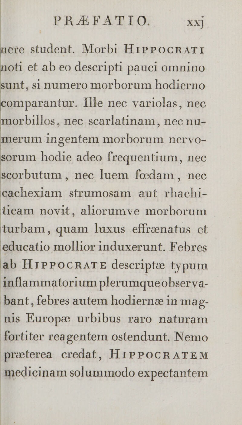 nere student. Morbi HiPPocRATI noti et ab eo descripti pauci omnino sunt, si numero morborum hodierno comparantur. Ille nec variolas, nec morbillos, nec scarlatinam, nec nu- merum ingentem morborum nervo- sorum hodie adeo frequentium, nec scorbutum , nec luem fedam , nec cachexiam strumosam aut rhachi- ticam novit, aliorumve morborum turbam, quam luxus effrenatus et educatio mollior induxerunt. Febres ab HrPPOCRATE descriptee typum inflammatorium plerumque observa- bant, febres autem hodierna in mag- nis Europe urbibus raro naturam fortiter reagentem ostendunt. Nemo preterea credat, H1iPPOCRATEM medicinam solummodo expectantem