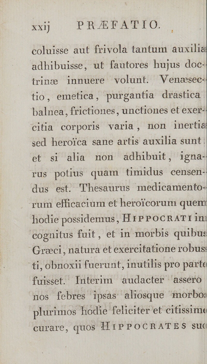 coluisse aut frivola tantum auxilie adhibuisse, ut fautores hujus doc- trina innuere volunt. Veneesec: tio, emetica, purgantia drastica. balnea, frictiones, unctiones et exer- citia. corporis varia, non inertia sed herofca sane artis auxilia sunt et si alia non adhibuit, igna- rus potius quam timidus eensen- dus est. Thesaurus medicamento- yum efficacium et herorcorum quen: hodie possidemus, HrPPocRATI 1m cognitus fuit, et in morbis quibus Grwci, natura et exercitatione robus: ti, obnoxii fuerunt, inutilis pro parte fuisset. Interim audacter 'assero nos febres ipsas aliosque morbo: plurimos hodie feliciter et citissime curare, quos HÍrPPOCRATES suc