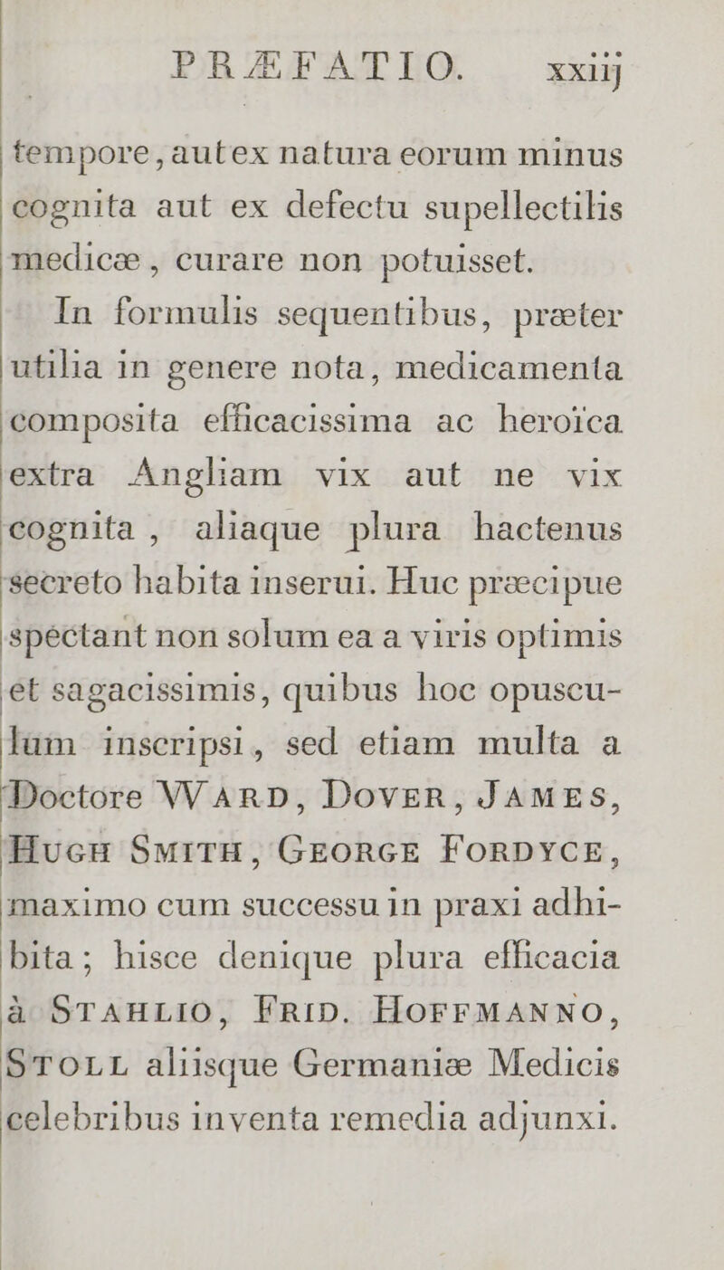 tempore, autex natura eorum minus cognita aut ex defectu supellectilis medice , curare non potuisset. In formulis sequentibus, preter utilha 1n genere nota, medicamenta composita efficacissima ac heroica extra Angliam vix aut ne vix cognita , aliaque plura hactenus secreto habita inserui. Huc precipue spectant non solum ea a viris optimis et sagacissimis, quibus hoc opuscu- lum inscripsi, sed etiam multa a Doctore VV ARD, Dovegn, JAMES, HucuH SurrH, GEoncE FoRDYCE, maximo cum successu in praxi adhi- bita; hisce denique plura efficacia à STAHLIO, FRiD. HOFFMANNO, STOLL aliisque Germanice Medicis celebribus inventa remedia adjunxi.