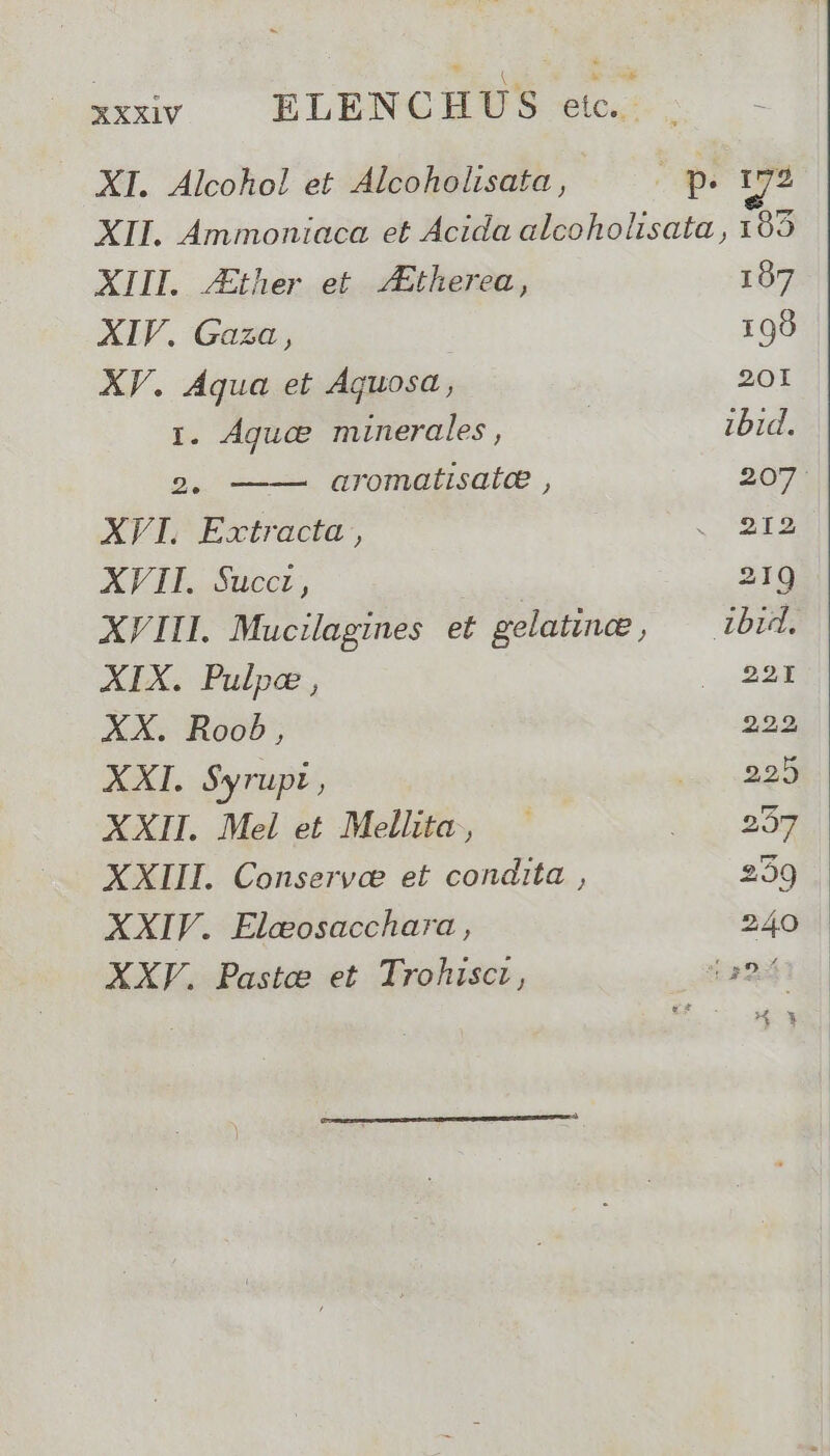 xxxv — ELENCHÜS c5 XI. Alcohol et Alcoholisata , (vs 19 XII. Ammoniaca et Acida alcoholisata , 195 XIII. Ather et /Etherea, 107 XIV. Gaza, ! 198 XV. Aqua et Aquosa , 20I r. Aguce minerales, | ibid. 2. aromatisate , 207: AFI,Extracta, . IS XVII. Succt, 219 XVIII. Mucilagines et gelatince j ibid. XIX. Pulpe , | 22t XX. Roob, 222 XXI. $yrupi , us 229 XXII. Mel et Mellita, S go XXIII. Conservce et condita , 2:29 XXIV. Elcosacchara , 240 | XXVF. Paste et Trohisct, a2