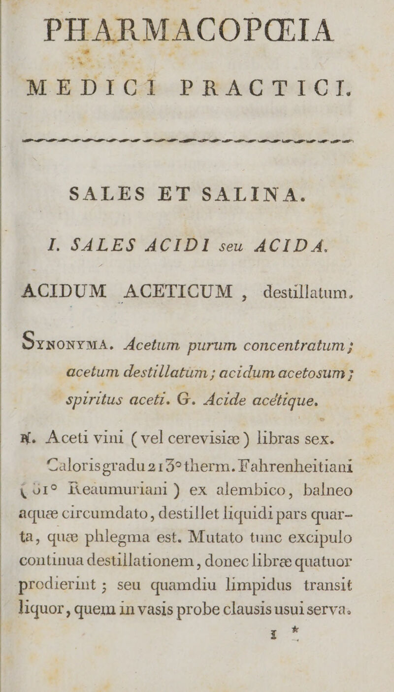MEDICI pRACTY TC E. aai cag al iP a atl P atl ual a a oat iP ap Ps ug eati a9 aeo ail Lua Lug eR cal oa sets SALES ET SALIN A. I. SALES ACIDI seu ACID A. ACIDUM ACETICUM , desullatum, OxxonYwA. Acetum purum concentratum ; acetum destillatum ; acidum acetosum ; spiritus aceti. G. Acide acétique, LJ N. Aceti vini ( vel cerevisic ) libras sex. Calorisgradu2159therm.Fahrenheitiani |. (01? Keaumuriani) ex alembico, balneo aquee circumdato , destillet l1quidi pars quar- tà, quae phlegma est. Mutato tunc excipulo continua destillationem , donec librze quatuor prodierint; seu quamdiu limpidus transit liquor, quem in vasis probe clausis usui serva. * e.