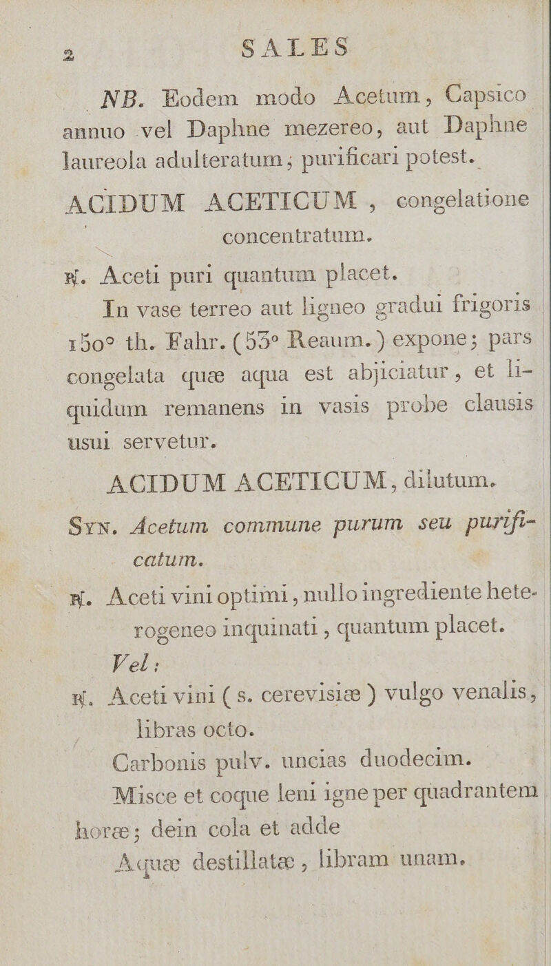 NB. Eodem modo Acetum, Capsico annuo vel Daphne mezereo, aut Daphne laureola adulteratum ; purificari potest. ACIDUM ACETICUM , congelatione | concentratum. - ATE puri quantum placet. ... In vase terreo aut ligneo gr adui frigoris 150? th. Fahr. (55» Reaum.) expone; pars. congelata quae aqua est abjiciatur, et li- quidum remanens in vasis probe clausis usul servetur. ACIDUM ACETICUM, NON SyN. Ácetum commune purum. seu pun. i- catum. w. Aceti vini optimi , nullo ingrediente hete- rogeneo inquinati ; quantum placet. Vel: w. Aceti vini ( s. cerevisize ) vulgo venalis, | libras octo. Carbonis pulv. uncias duodecim. Misce et coque leni igne per quadrantem hora; dein cola et adde Aque destillatee ; libram unam.