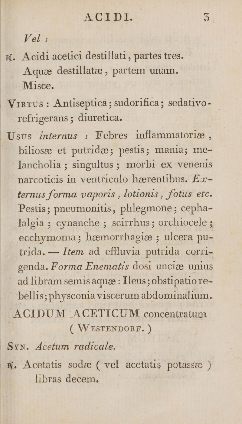 AXIDI.: 5 Vel: Aquee destillatee , partem unam. Misce. refrigerans ; diuretica. biliosee et putrida; pestis; mania; me- lancholia ; singultus ; morbi ex venenis narcoticis in ventriculo heerentibus. Ex- ternus forma vaporis , lottonis , fotus etc. Pestis; pneumonitis, phlegmone; cepha- lalgia ; cynanche ; scirrhus ; orchiocele ; ecchymoma ; haemorrhagice ; ulcera pu- trida. — Item ad. effluvia putrida corri- genda. Forma Enematis dosi unciee unius ad libram semis aqua : Ieus;obstipatiore- bellis; physconia viscerum abdominalium. ( WESTENDORF. ) libras decem.