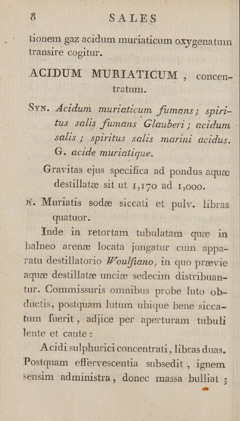 t1i0nem gaz acidum muriaticum oxygenatum iransire cogitur. ACIDUM MURIATICUM , concen- tratum. SyN. Acidum muriaticum fumans,; spiri- tus salis fumans Glauberi ; acidum salis ; spiritus salis marini acidus. G. acide muriatique. Gravitas ejus specifica ad pondus aqua destillatee sit ut 1,170 ad 1,000. X. Muriatis sodee siccati et pulv. libras quatuor. | Inde in. retortam tubulatam que in balneo arenc locata jungatur cum appa- ratu destillatorio Joulfiano, in quo preevie aquae destillatae unciee sedecim distribuan- tur. Commissuris omnibus probe luto ob- ductis, postquam lutum ubique bene sicca- tum fuerit, adjice per aperturam tubuli lente et caute : | Acidi sulphurici concentrati , libras duas. Postquam effervescentia subsedit , ignem sensim administra, donec massa bulliat ; cH