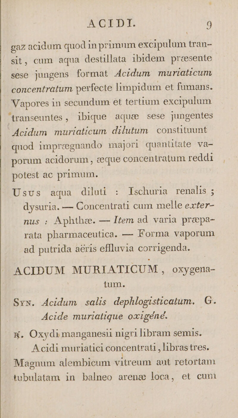 ^ gaz acidum quod in primnm excipulum tran- sit, cum aqua destillata ibidem presente sese jungens format Acidum muriaticum concentratum perfecte limpidum et fumans. Vapores in secundum et tertium excipulum transeuntes , ibique aque sese jungentes Acidum muriaticum dilutum constituunt quod impreegnando majori quanütate va- porum acidorum , aeque concentratum reddi potest ac primum. Usus aqua diluti : Ischuria renalis ; dysuria. — Concentrati cum melle e.ter- Aphthze. — Item ad varia prapa- rata pharmaceutica. — Forma vaporum ad putrida aeris eflluvia corrigenda. ACIDUM MURIATICUM ,, oxygena- tum. Sy. Acidum salis dephlogisticatum. G. Acide muriatique oxigéné. x. Oxydimanganesii nigri libram semis. A cidi muriatici concentrati libras tres. Magnum alembicum vitreum aut retortam tubulatam in balneo arena loca, et cum