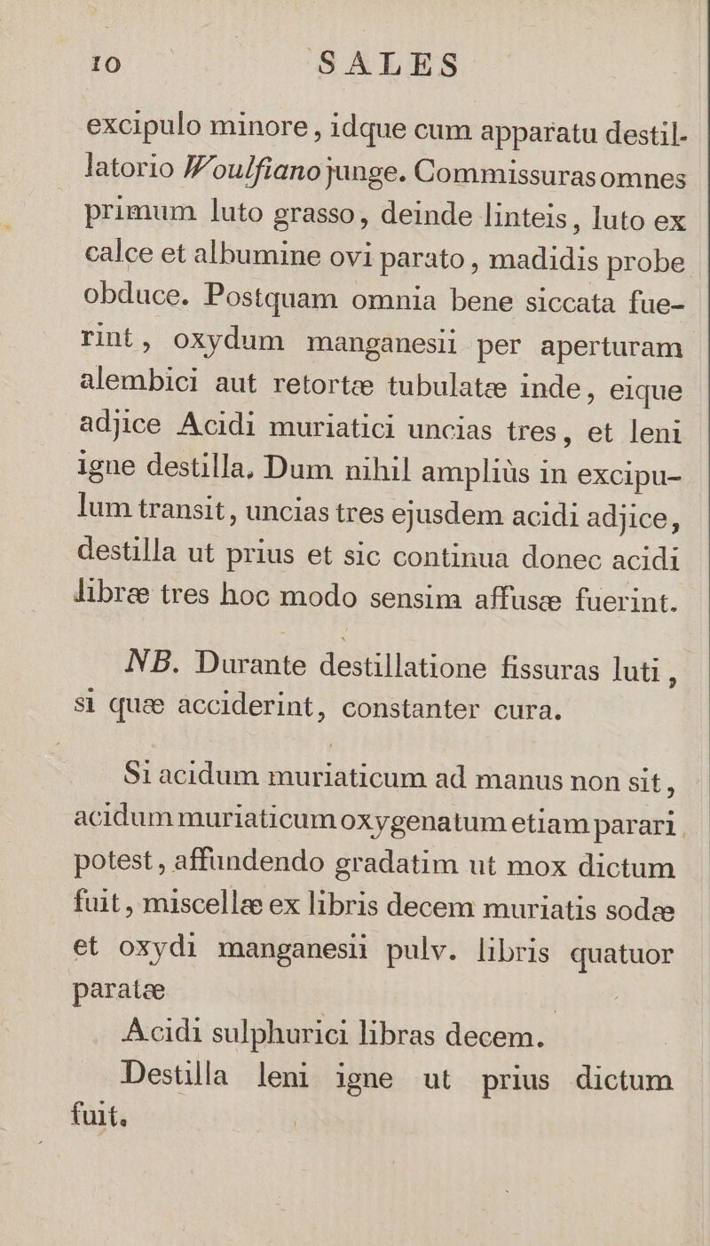 IO UCCSATLES excipulo minore, idque cum apparatu destil- latorio Jou/fiano junge. Commissurasomnes primum luto grasso, deinde linteis , luto ex calce et albumine ovi parato , madidis probe obduce. Postquam omnia bene siccata fue- rint, oxydum manganesii per aperturam alembici aut retortce tubulatze inde, eique adjice Acidi muriatici uncias tres, et leni igne destilla, Dum nihil ampliüs in excipu- lum transit , uncias tres ejusdem acidi adjice, destilla ut prius et sic continua donec acidi libre tres hoc modo sensim affusce fuerint. NB. Durante destillatione fissuras luti à si quee acciderint, constanter cura. $1 acidum muriaticum ad manus non sit ) acidum muriaticum oxygenatum etiam parari. potest , affundendo gradatim ut mox dictum fuit , miscellae ex libris decem muriatis sodze et oxydi manganesi pulv. libris quatuor paratee | Acidi sulphurici libras decem. Destlla leni igne ut prius dictum fuit.