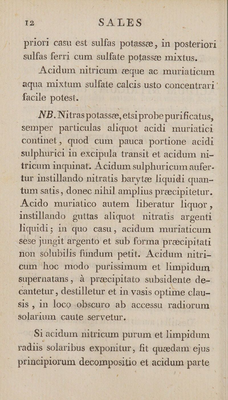 priori casu est sulfas potassee, in posteriori sulfas ferri cum sulfate potassee mixtus. Acidum nitricum ceque ac muriaticum aqua mixtum sulfate calcis usto concentrari' facile potest. NB.Nitras potassee, etsi probe purificatus, semper particulas aliquot acidi muriatici continet, quod cum pauca portione acidi sulphurici in excipula transit et acidum ni- tricum inquinat. Acidum sulphuricum aufer- tur instillando nitratis barytze liquidi quan- ium satis, donec nihil amplius preecipitetur. Acido muriatico autem liberatur liquor, instillando guttas aliquot nitratis argenti liquidi; in quo casu, acidum muriaticum sese jungit argento et sub forma precipitati non solubilis fündum petit. Acidum nitri- cum hoc modo purissimum et limpidum supernatans, à preecipitato subsidente de- cantetur , destilletur et in vasis optime clau- sis , 1n loco obscuro ab accessu radiorum solarium caute servetur. Si acidum nitricum purum et Bo un vata solaribus exponitur, fit quaedam ejus - principiorum decompositio et acidum parte ,