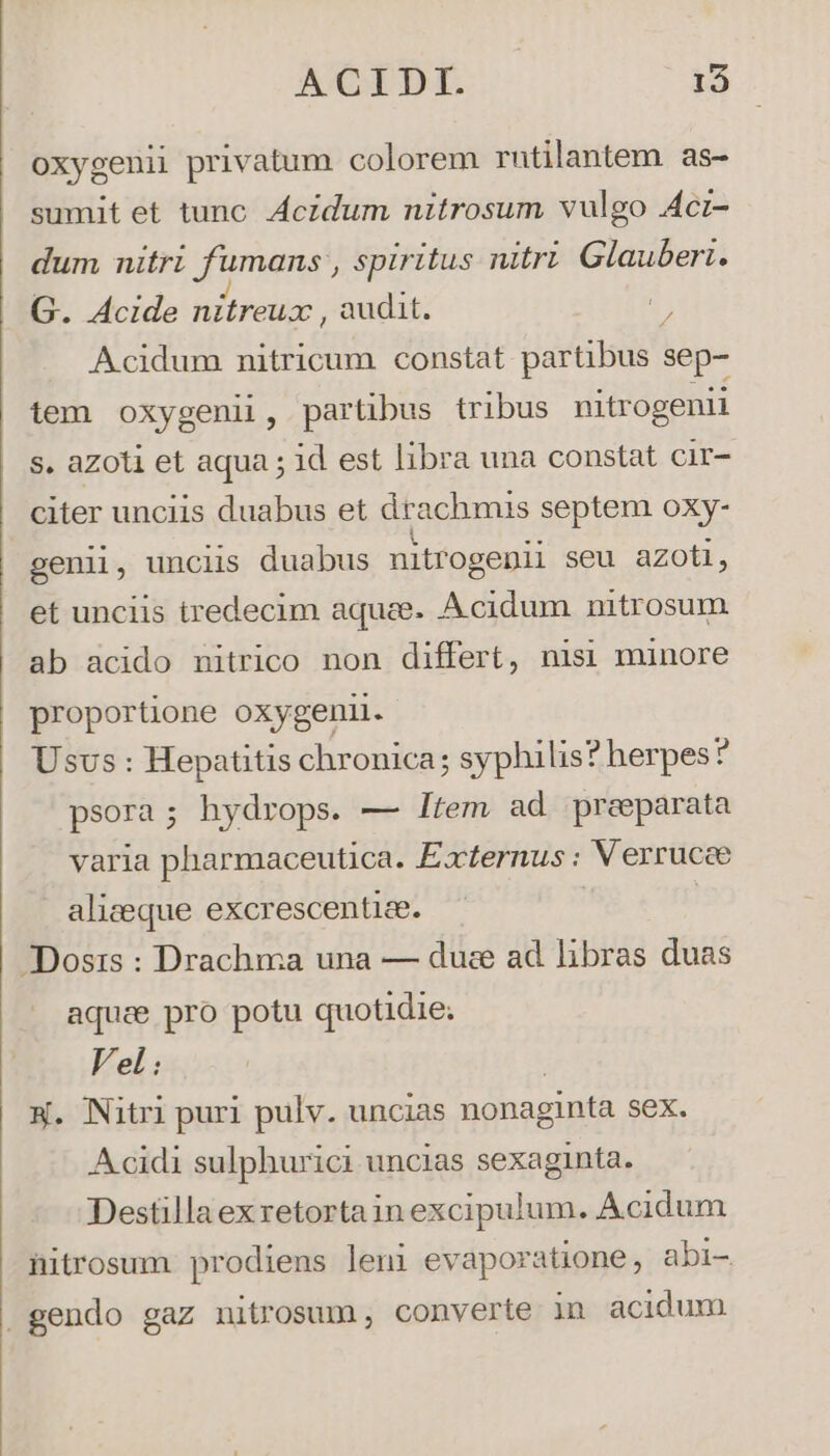 NeIDE.- 15 oxygenii privatum colorem rutilantem as- sumit et tunc. Acidum nitrosum vulgo Acrz- dum nitri umane spiritus nitri Glauberi. G. Acide nitreux , audit. d Acidum nitricum constat partibus sep- tem oxygenii, partibus tribus nitrogenii s. azoti et aqua ; id est libra una constat cir- citer unciis duabus et drachmis septem oxy- genii, unciis duabus nitrogenii seu azoti, et unciis tredecim aque. Acidum nitrosum ab acido nitrico non differt, nisi minore proportione oxygeni. Usvs : Hepatitis chronica; syphilis? herpes? psora; hydrops. — ltem ad praeparata varia pharmaceutica. Éxternus : Verrucce alizeque excrescentize. | Dosis : Drachma una — duce ad libras duas aquae pro potu quotidie; Vel: W. Nitri puri pulv. uncias nonaginta sex. Acidi sulphurici uncias sexaginta. Destillaexretortain excipulum. Acidum nitrosum prodiens leni evaporatione, abi- gendo gaz nitrosum, converte in acidum