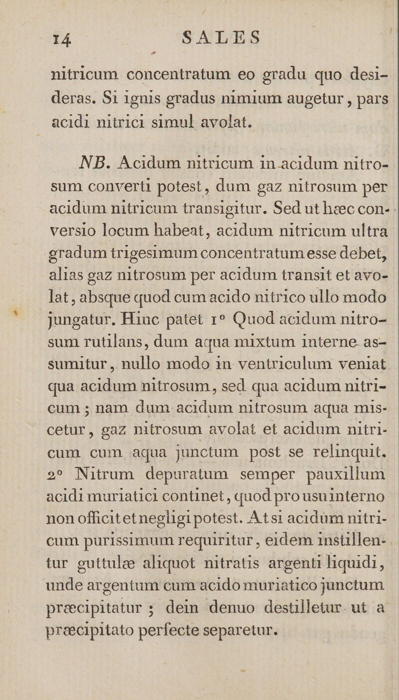 E nitricum. concentratum eo gradu quo desi- deras. S1 1gnis gradus nimium augetur , pars acidi nitrici simul avolat. NB. Acidum nitricum in.acidum nitro- sum converti potest, dum gaz nitrosum per acidum nitricum transigitur. Sed ut haec con- versio locum habeat, acidum nitricum ultra gradum trigesimum concentratum esse debet, alias gaz nitrosum per acidum transit et avo- lat, absque quod cum acido nitrico ullo modo jungatur. Hinc patet r* Quod acidum nitro- sum rutilans, dum aqua mixtum interne. as- sumitur , nullo modo in ventriculum veniat qua acidum nitrosum, sed qua acidum nitri- cum ; nam dum acidum nitrosum aqua mis- cetur, gaz nitrosum avolat et acidum nitri- cum cum aqua junctum post se relinquit. 2» Nitrum depuratum semper pauxillum acidi muriatici continet , quod pro usuinterno non officitetnegligi potest. Atsi acidum nitri- cum purissimum requiritur , eidem instillen- | tur guttulee aliquot nitratis argenti liquidi, unde argentum cum acido muriatico junctum preecipitatur ; dein denuo destilletur. ut a. preecipitato perfecte separetur.