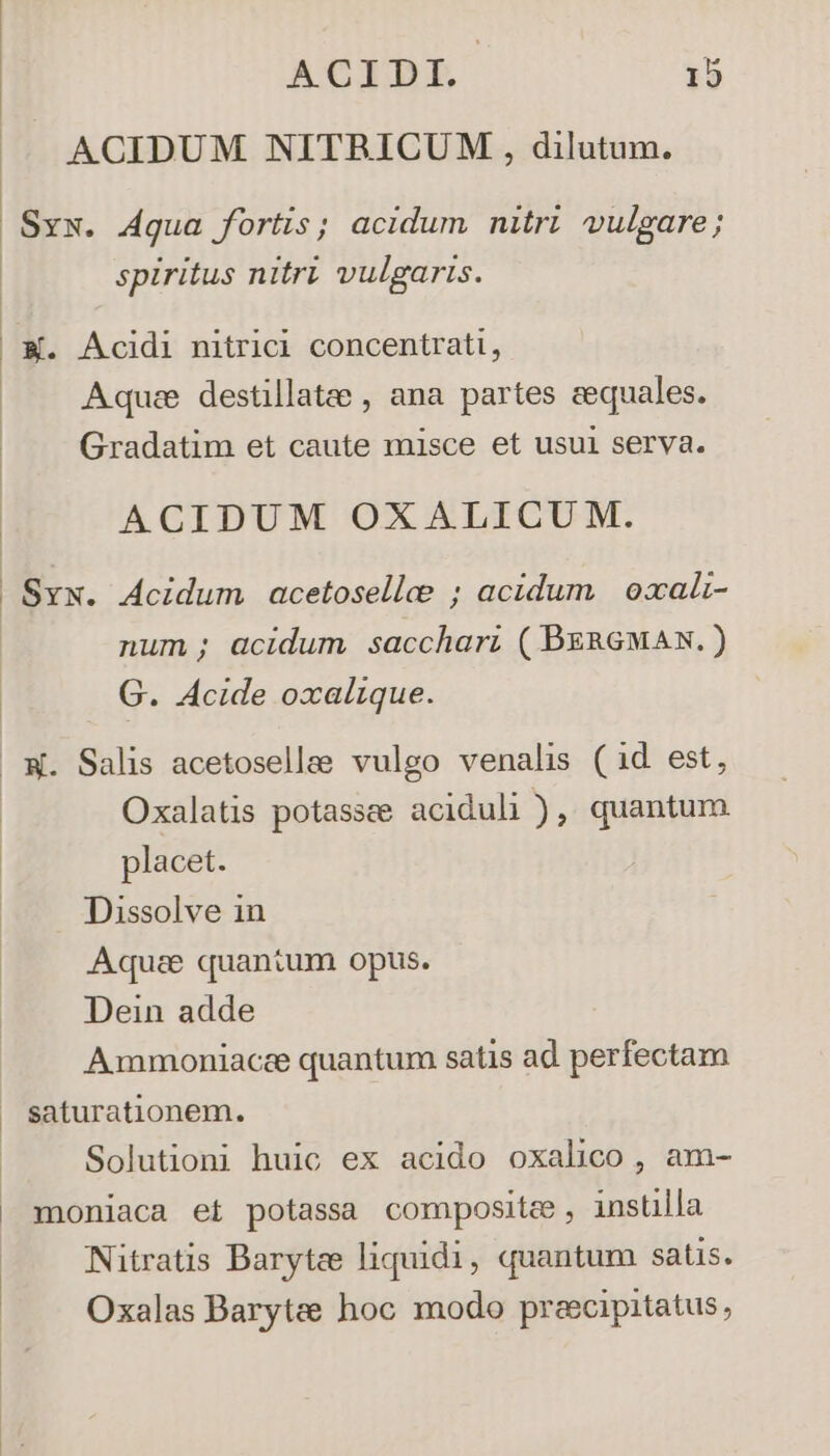 ACIDUM NITBRICUM,, dilutum. Sxx. dqua fortis; acidum nitri vulgare; spiritus nitri vulgaris. | X. Acidi nitrici concentrati, Aquce destillatee , ana partes sequales. : Gradatim et caute misce et usui serva. ACIDUM OXALICUM. .Sxx. Acidum acetosellee ; acidum | oxali- num ; acidum sacchari ( BeRGMAN. ) G. Acide oxalique. X. Salis acetoselle vulgo venalis (id est, Oxalatis potassee aciduli ), quantum placet. Dissolve in Aquae quantum opus. Dein adde Ammoniacee quantum satis ad perfectam » saturationem. Solutioni huic ex acido oxalico, am- moniaca et potassa composite, instilla Nitratis Barytee liquidi, quantum satis. Oxalas Barytee hoc modo preecipitatus,
