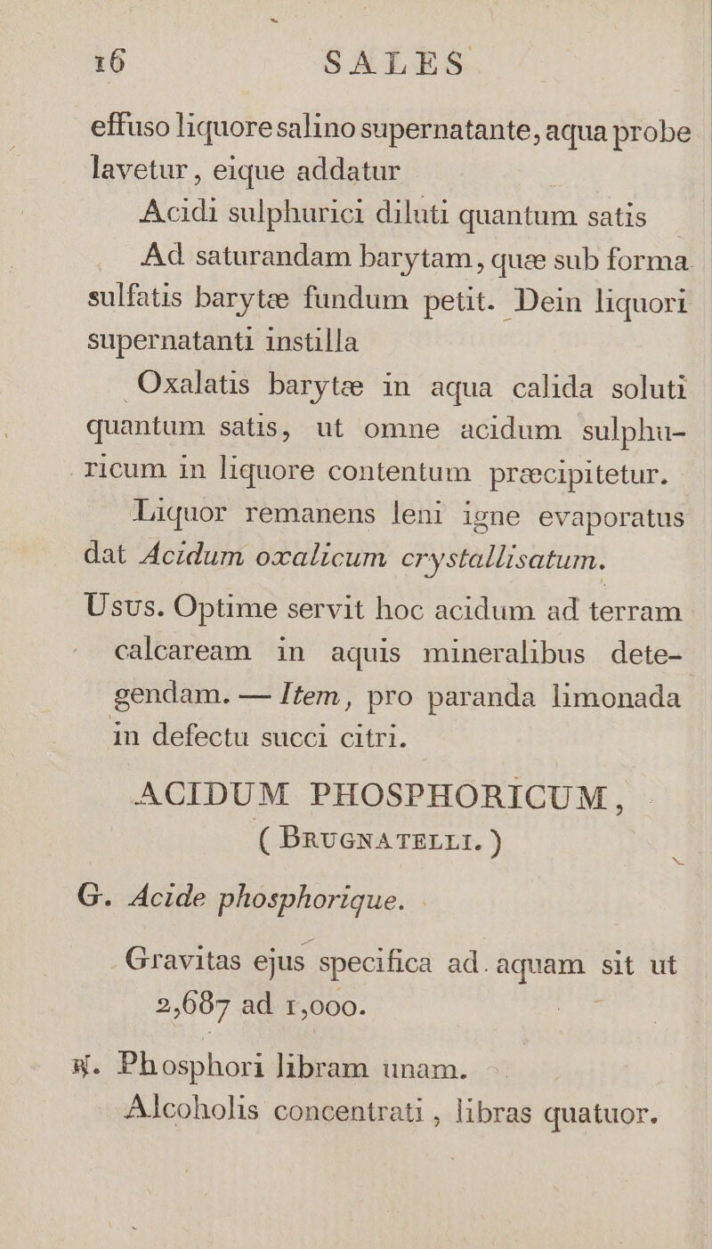lavetur, eique addatur Acidi sulphurici diluti quantum satis Ad saturandam barytam , quee sub forma. sulfatis barytee fundum petit. Dein liquori supernatanti instilla Oxalatis barytee in aqua calida soluti quantum satis, ut omne acidum sulphu- ricum in liquore contentum preecipitetur. Liquor remanens leni igne evaporatus dat Aczdum oxalicum crystallisatum. Usvs. Optime servit hoc acidum ad terram calcaream in aquis mineralibus dete- gendam. — Item, pro paranda limonada in defectu succi citri. ACIDUM PHOSPHORICUM, ( BRUGNATELLI. ) G. Acide phosphorique. Gravitas ejus specifica ad. aquam sit ut 2,687 ad r,000. 4. Phosphori libram unam. Alcoholis concentrati , libras quatuor.