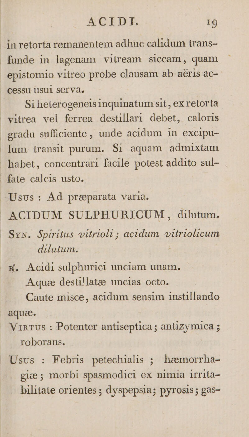 in retorta remanentem adhuc calidum trans- funde in lagenam vitream siccam, quam epistomio vitreo probe clausam ab aeris ac- cessu usui serva, Si heterogeneis inquinatum sit, ex retorta vitrea vel ferrea destillari debet, caloris gradu sufficiente , unde acidum in excipu- lum transit purum. $1 aquam admixtam habet, concentrari facile potest addito sul- fate calcis usto. ACIDUM SULPHURICUM, dilutum. Svw. Spiritus vitrioli ; acidum vitriolicum dilutum. X. Acidi sulphurici unciam unam. A quee destillatee uncias octo. Caute misce, acidum sensim instillando aquee. Vi1RTUS : Potenter antiseptica ; antizymica 5 roborans. Usus : Febris petechialis ; heemorrha- gice ; morbi spasmodici ex nimia irrita- bilitate orientes ; dyspepsia; pyrosis ; gas-