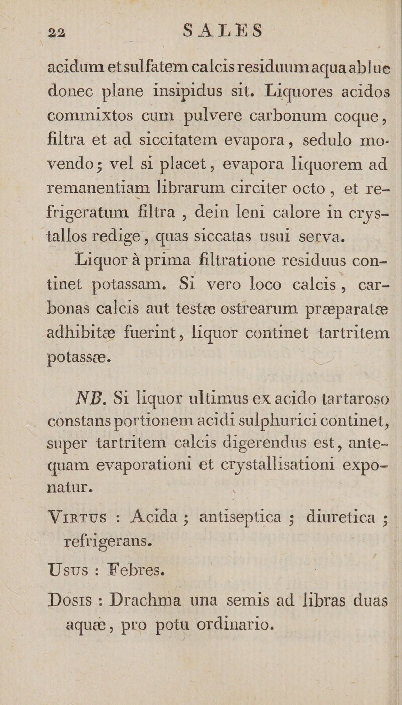 292 : SALES acidum etsulfatem calcis residuum aqua ablue donec plane insipidus sit. Liquores acidos commixtos cum pulvere carbonum coque, filtra et ad. siccitatem evapora, sedulo mo- vendo; vel si placet, evapora liquorem ad remanentiam librarum circiter octo , et re- frigeratum filtra , dein leni calore 1n crys- tallos redige, quas siccatas usui serva. Liquor à prima filtratione residuus con- tinet potassam. Si vero loco calcis, car- bonas calcis aut testee ostrearum preeparatcee adhibitze fuerint, liquor continet tartritem potassee. NB. Si liquor ultimus ex acido tartaroso constans portionem acidi sulphurici continet, super tartritem calcis digerendus est, ante- quam evaporationi et crystallisationi expo- natur. refrigerans. Usus : Febres. Dosis : Drachma una. semis ad libras duas aqua, pro potu ordinario.