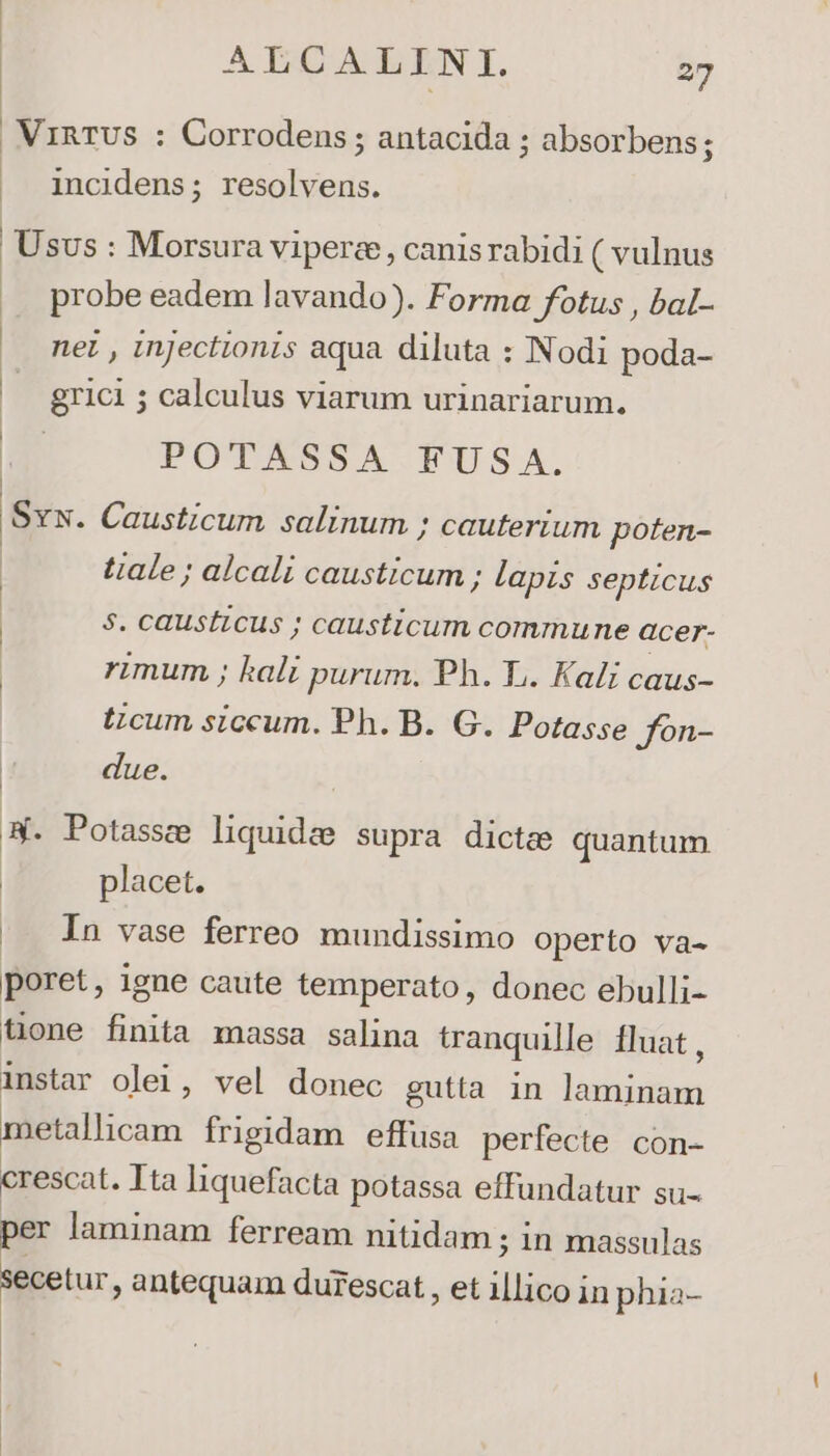 . VinTUS : Corrodens; antacida ; absorbens; | incidens; resolvens. Usus : Morsura Vipere, canis rabidi ( vulnus probe eadem lavando). Forma fotus , bal- nez , Injectionis aqua diluta : Nodi poda- b grici ; calculus viarum urinariarum. POTASSA FUSA. Svx. Causticum salinum ; cauterium poten- tale ; alcali causticum ; lapis septicus $5. caustzcus ; causticum commune acer- : rimum ; kali purum. Ph. L. Kali caus- tzcum siccum. Ph. B. G. Potasse Jfon- due. *. Potassz liquides supra dicte quantum placet. In vase ferreo mundissimo operto va- poret, igne caute temperato, donec ebulli- tione finita massa salina tranquille Iluat , instar olei, vel donec gutta in wWonde metallicam frigidam effusa perfecte con- crescat. Ita liquefacta potassa effundatur su- per laminam ferream nitidam ; in massulas secetur, antequam durescat , et ei in phia-