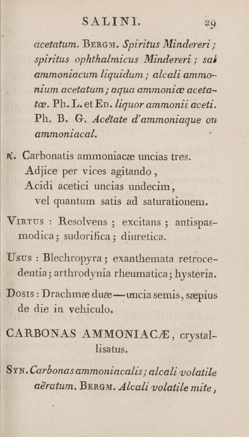 acetatum. BERGw. Spiritus Minderer: ; spiritus ophthalmzcus Mindereri ; saé ammonzacum liquidum ; alcali ammo- nium acetatum ; aqua ammonic aceta- tcv. Ph. L. et Ep. Liquor ammonii aceti. Ph. B. G. Acetate d'ammoniaque ou ammonzacal. : N. Carbonatis ammoniacee uncias tres. Adjice per vices agitando , Acidi acetic uncias undecim, : vel quantum satis ad. saturationem. VinTUs : Resolvens ; excitans ; antispas- | modica; sudorifica ; diuretica. | Usvs : Blechropyra ; exanthemata retroce- dentia; arthrodynia rheumatica; hysteria. . Dosrs : Drachmee duce — uncia semis, scepius de die in vehiculo. CARBONAS AMMONIACAE, crystal- lisatus. Sx. Carbonas ammonizacalis ; alcali volatile aératum. BERGw. ALcali volatile mite ,