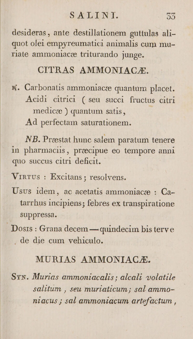 desideras, ante destillationem euttulas ali- , g quot olei empyreumatici animalis cum mu- riate ammoniace triturando junge. CITRAS AMMONIACA. W. Carbonatis ammoniacze quantum placet. Acidi citrici ( seu succi fructus citri medice ) quantum satis, | Ad perfectam saturationem. NB. Praestat hunc salem paratum tenere in pharmaciis, precipue eo tempore anni quo succus citri deficit. VIRTUS : Excitans ; resolvens. Usvs idem, ac acetatis ammoniacee : Ca- tarrhus incipiens; febres ex transpiratione suppressa. Dosis : Grana decem — quindecim bis terv e . de die cum vehiculo. MURIAS AMMONIACL.E. Sys. Murias ammoniacalis ; alcali volatile salitum , seu muriaticum; sal ammo- niacus ; sal ammoniacum artefactum ,