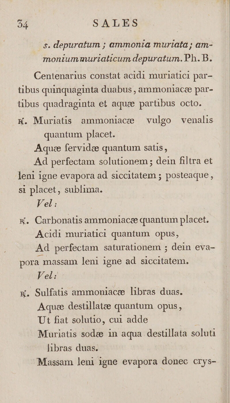e. depuratum ; ammonza muriata; am- monium muriaticum depuratum. Ph. B. Centenarius constat acidi muriatici par- tibus quinquaginta duabus , ammoniacee par- tibus quadraginta et aque partibus octo. quantum placet. Aquee fervidee quantum satis, Ad perfectam solutionem ; dein filtra et leni igne evapora ad siccitatem ; posteaque , si placet, sublima. Vel: W. Carbonatis ammoniacee quantum placet. Acidi muriatici quantum opus, Ad perfectam saturationem ; dein eva- pora massam leni 1gne ad siccitatem. Vel: W. Sulfatis ammoniace libras duas. Aquae destillatee quantum opus, Ut fiat solutio, cu1 adde | Muriatis sodas 1n aqua destillata soluti libras duas. Massam leni igne evapora donec crys-