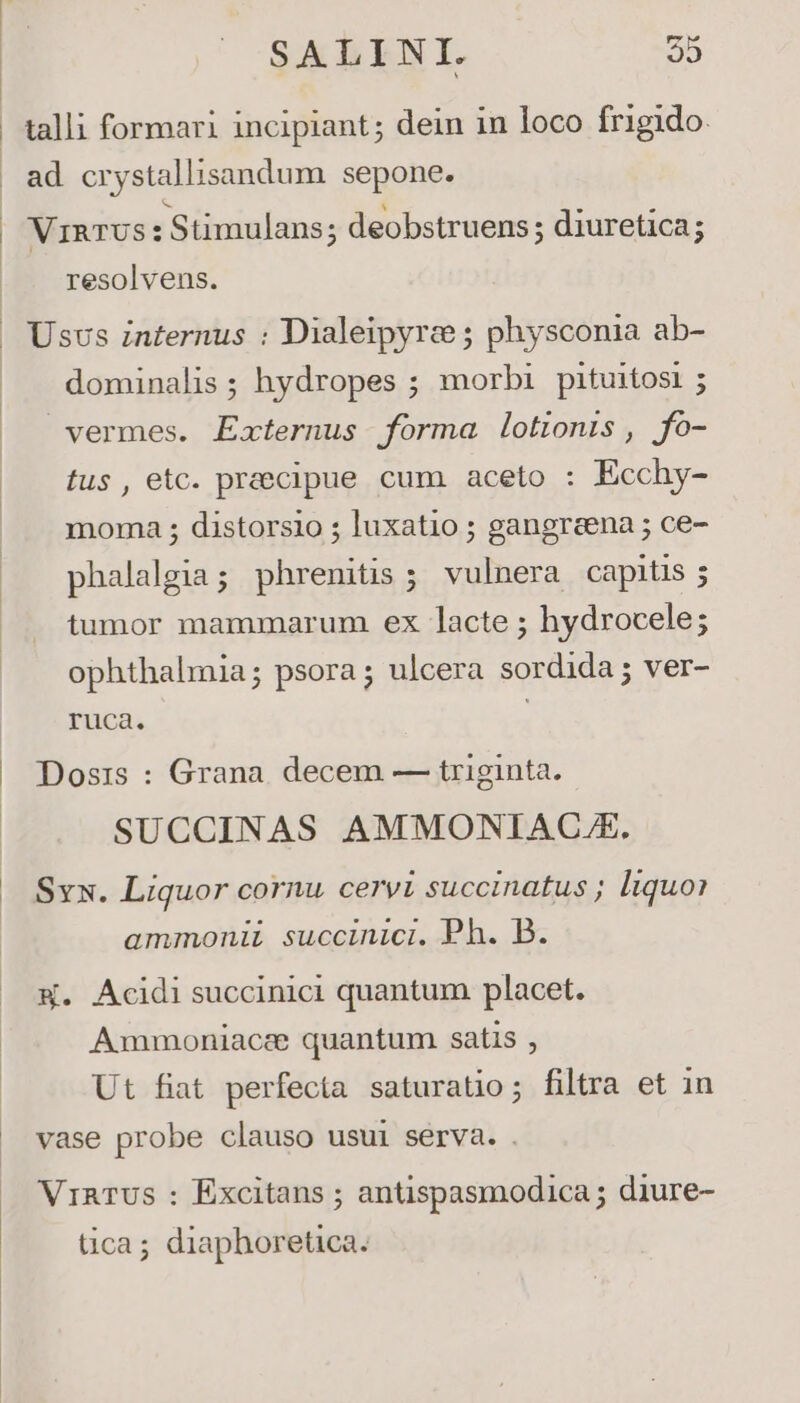 talli formari incipiant; dein in loco frigido VinRTUS : Stimulans; deobstruens; diuretica; resolvens. dominalis; hydropes ; morbi pituitosi ; vermes. Externus forma lotionis, fo- fus, etc. praecipue cum aceto : Ecchy- moma ; distorsio ; luxatio ; gangreena ; ce- phalalgia; phrenitis ;. vulnera capitis 5 tumor mammarum ex lacte ; hydrocele; ophthalmia; psora; ulcera sordida; ver- ruca. Dosis : Grana. decem — triginta. SUCCINAS AMMONIAC/E. Svx. Liquor cornu cervi succinatus ; liquo? ammoniL succinici. Ph. B. X. Acidi succinici quantum placet. Ammoniacee quantum satis , Ut fiat perfecta saturatio; filtra et in vase probe clauso usui sérva. . VraTUs : Excitans ; antispasmodica ; diure- tica; diaphoretica.