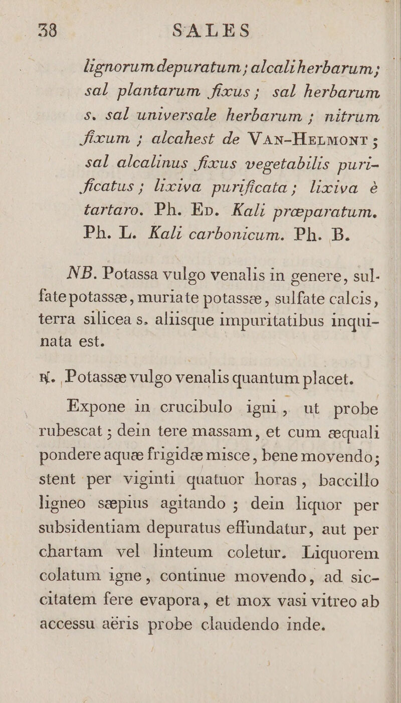sal plantarum fixus; sal herbarum s. sal universale herbarum ; nitrum Jixum ; alcahest de VAN-Hzrwonr; sal alcalinus fixus vegetabilis puri- Jícatus ; lixiva. purificata; lixiva é tartaro. Ph. Ep. Kali preparatum. Ph. L. KaL carbonicum. Ph. B. NB. Potassa vulgo venalis in genere, sul- fate potassee , muriate potassee , sulfate calcis, terra silicea s. aliisque impuritatibus inqui- nata est. 8. Potassae vulgo venalis quantum placet. Expone in crucibulo igni, ut probe rubescat ; dein tere massam, et cum cequali pondere aquee frigide misce , bene movendo; stent per viginti quatuor horas, baccillo ligneo sepius agitando ; dein liquor per subsidentiam depuratus effundatur, aut per chartam vel lhiteum coletur. Liquorem colatum igne, continue movendo, ad. sic- citatem fere evapora, et mox vasi vitreo ab accessu aéris probe claudendo inde.