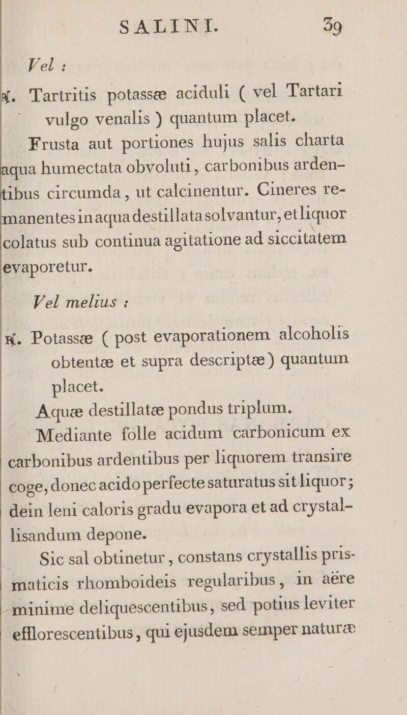 Vel : X. Tartritis potassee aciduli ( vel Tartari vulgo venalis ) quantum placet. Frusta aut portiones hujus salis charta qua humectata obvoluti , carbonibus arden- ibus circumda , ut calcinentur. Cineres re- manentesinaqua destillatasolvantur, et liquor colatus sub continua agitatione ad siccitatem evaporetur. Vel melius : w. Potasse ( post evaporationem alcoholis obtenta et supra descriptae) quantum placet. Aquae destillatae pondus triplum. Mediante folle acidum carbonicum ex carbonibus ardentibus per liquorem transire coge, donec acido perfecte saturatus sitliquor; dein leni caloris gradu evapora et ad crystal- lisandum depone. Sic sal obtinetur , constans crystallis pris- maticis rhomboideis regularibus, in aére -minime deliquescentibus, sed potius leviter efflorescentibus , qui ejusdem semper natura