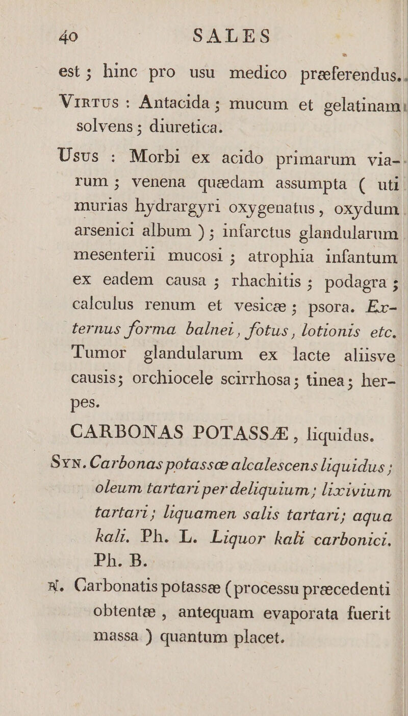 Lj est; hino pro usu medico preferendus.. ViRTUS : Ántacida ; mucum et gelatinam: solvens ; diuretica. Usus : Morbi ex acido primarum via-. rum; venena quedam assumpta ( uti. murias hydrargyri oxygenatus, oxydum arsenici album ) ; infarctus glandularum | mesenterii mucosi; atrophia infantum ex eadem causa ; rhachitis ; podagra; calculus renum et vesice ; psora. Ex- ternus forma balnei, fotus , lotionis etc, Tumor glandularum ex lacte aliisve. causis; orchiocele scirrhosa; tinea; her- pes. CARBONAS POTASSJE , liquidas. SvN. Carbonas potassae alcalescens liquidus; oleum tartari per deliquium; lixivium tartari; liquamen salis tartari; aqua kalt. Ph. L. Liquor kali carbonici. Ph. B.. X. Carbonatis potassze ( processu preecedenti obtentee , antequam evaporata fuerit massa ) quantum placet.