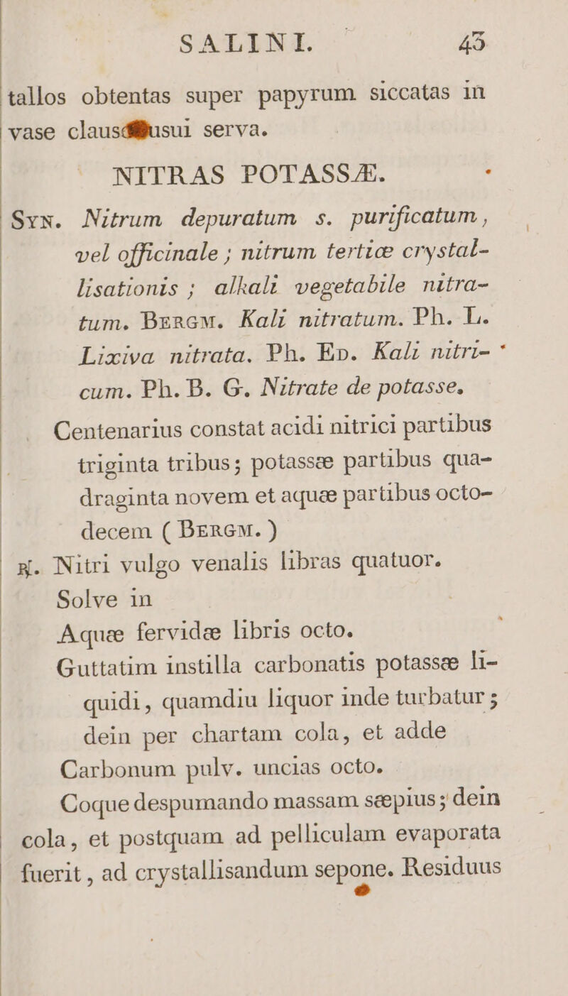 SALYNIT 45 tallos obtentas super papyrum. siccatas in vase clausdéljusui serva. Svs. Nitrum depuratum s. purificatum , vel officinale ; nitrum tertia crystat- lisationis ; alkali vegetabile nitra- tum. BzaGw. Kali nitratum. Ph. L. Lixiva nitrata. Ph. Ep. Kal nitri- cum. Ph. B. G. Nitrate de potasse. Centenarius constat acidi nitrici partibus triginta tribus; potasscee partibus qua- draginta novem et aquae parübus octo- decem ( Bznew. ) x. Nitri vulgo venalis libras quatuor. Solve 1n Aqua fervidee libris octo. Guttatim instilla carbonatis potassee li- quidi, quamdiu liquor inde turbatur ; dein per chartam cola, et adde Carbonum pulv. uncias octo. Coque despumando massam seepius ; dein cola, et postquam ad pelliculam evaporata fuerit , ad crystallisandum Sepaue, Residuus
