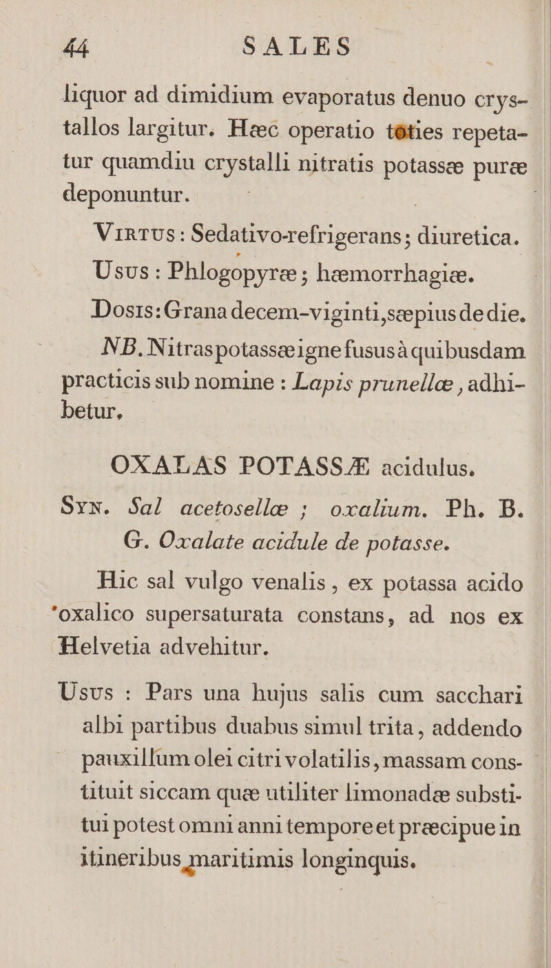 TREE SALES liquor ad dimidium evaporatus denuo crys- tallos largitur. Heec. operatio téties repeta- deponuntur. VR TUS : Sedativocefrigerans; diuretica. Usus: Phlogopyrce ; heemorrhagiee. Dosrs:Grana decem-viginti,scepius de die. NB. Nitraspotassceignefususà quibusdam practicis sub nomine : Lapzs prunelle , adhi- betur, OXALAS POTASSJ acidulus. SyN. Sal acetoselle ; oxalium. Ph. B. G. Oxalate acidule de potasse. Hic sal vulgo venalis, ex potassa acido 'oxalico supersaturata constans, ad nos ex Helvetia advehitur. Usvs : Pars una hujus salis cum sacchari albi partibus duabus simul trita, addendo pauxillum olei citri volatilis massam cons- tituit siccam quee utiliter limonadee substi- tui potest omni anni tempore et preecipue in itineribus maritimis longinquis.