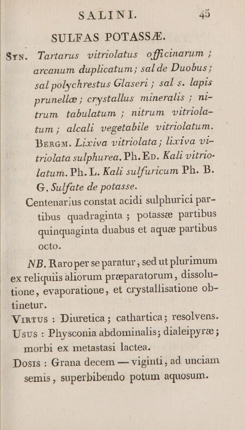 SULFAS POTASSJ. $vx. Tartarus vitriolatus officinarum ; arcanum duplicatum; sal de Duobus ; sal polychrestus Glaseri; sal s. lapis prunelle ; crystallus mineralis ; ni- trum. tabulatum ; nitrum wvitriola- tum; alcali vegetabile vitriolatum. Bznacou. Lixiva vitriolata; lixiva vi- triolata sulphurea, Ph. E». Kali vitrio- latum. Ph. L. Kali sulfuricum Ph. b. G. Sulfate de potasse. Centenarius constat acidi sulphurici par- tibus quadraginta ; potassce partibus quinquaginta duabus et aquae partibus octo. NB. Raroper se paratur, sed ut plurimum ex reliquiis aliorum praeparatorum, dissolu- tione, evaporatione, et crystallisatione ob- tinetur. Vinrus ;: Diuretica ; cathartica; resolvens. Usvs : Physconia abdominalis; dialeipyrae ; morbi ex metastasi lactea. Dosis : Grana decem — viginti , ad unciam semis, superbibendo potum aquosum.