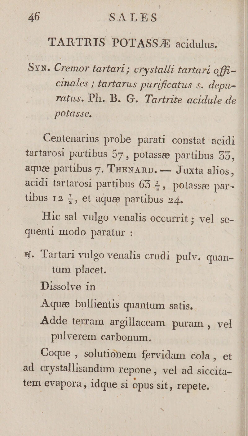 TARTRIS POTASSJE acidulus. SYN. Cremor tartari; crystalli tartari offi- cinales ; tartarus purificatus s. depu- ratus. Ph. B. G. Tartrite acidule de potasse, Centenarius probe parati constat acidi tartarosi partibus 57, potassce partibus 53, aqua partibus 7. ''ngxAnRD. — Juxta alios, acidi tartarosi partibus 63 Z, potasse par- Y tibus r2 £, et aquee partibus 24. 2 Hic sal vulgo venalis occurrit; vel se- quenti modo paratur : . R. Tartari vulgo venalis crudi pulv. quan- tum placet. Dissolve in Aquee bullientis quantum satis, . Adde terram argillaceam puram , vel pulverem carbonum. Coque , solutionem fervidam cola , et ad crystallisandum repone, vel ad siccita- tem evapora , idque si opus sit, repete.