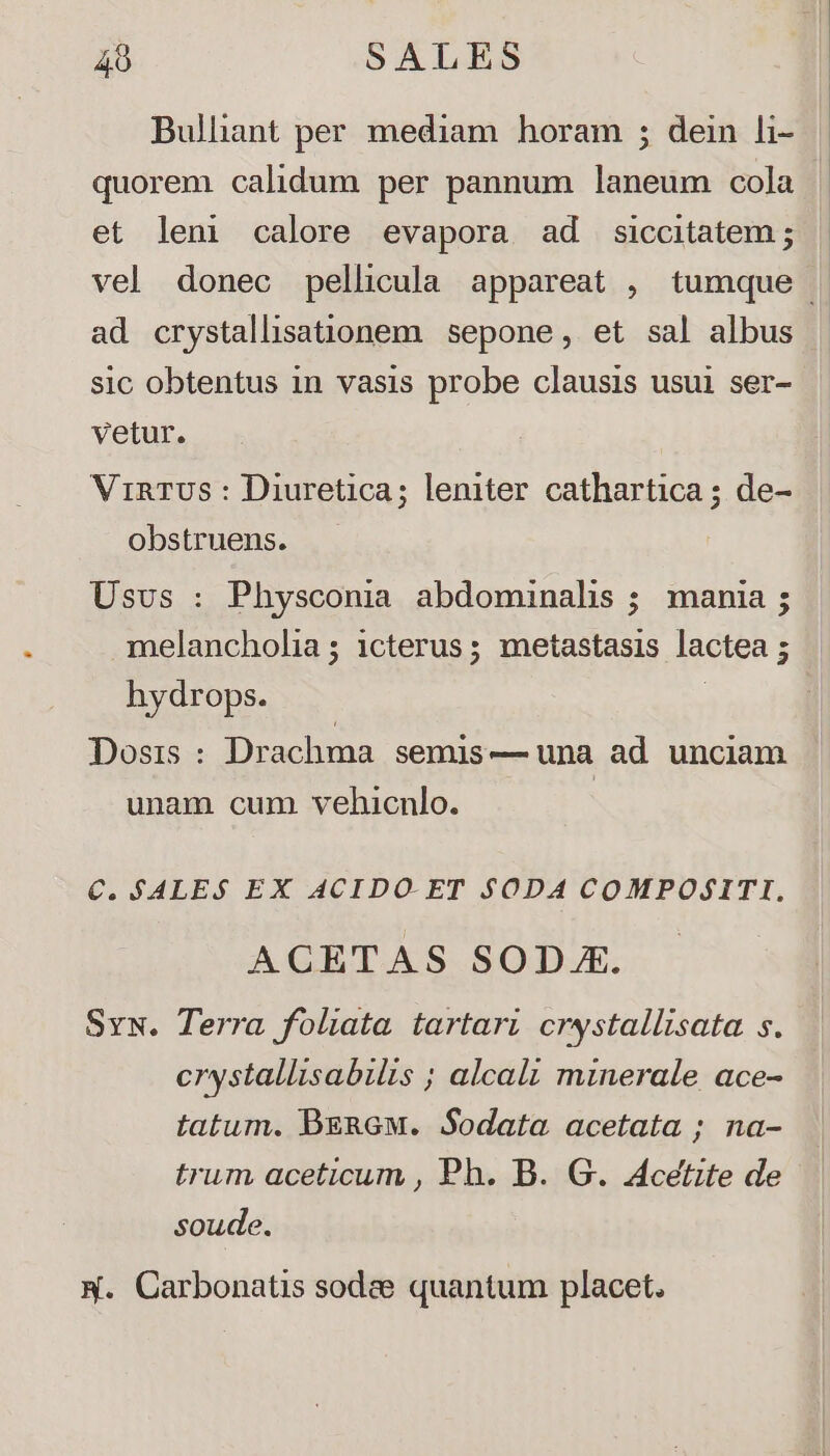 quorem calidum per pannum laneum cola et leni calore evapora ad siccitatem ; ad crystalliationem sepone, et sal albus sic obtentus in vasis probe clausis usui ser- vetur. | ViRTUS : Diuretica; leniter cathartica ; de- obstruens. Usvs : Physconia abdominalis ; mania ; melancholia ; 1cterus; metastasis lactea ; hydrops. Dosis : Drachma semis — una ad. unciam unam cum. vehicnlo. | €. SALE. $ EX ACIDO- ET $ODA COMPOZITI,. ACETAS SODJAE. Svx. Terra foliata tartari crystallisata. s. crystallisabilis ; alcali minerale ace- tatum. DERGM. Sodata acetata ; na- trum aceticum , Ph. B. G. Acetite de soude. x. Carbonatis sodee quantum placet.