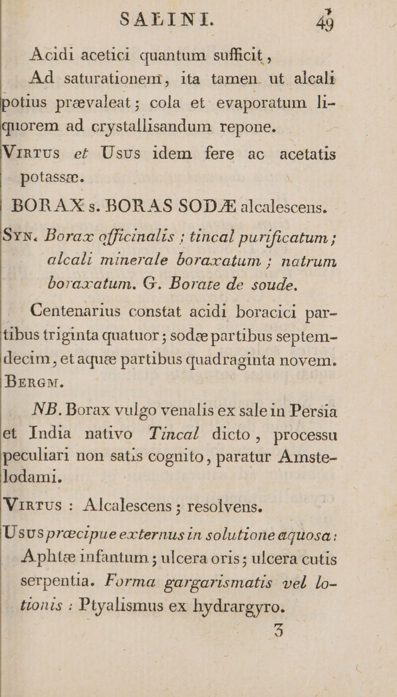 Acidi acetic quantum sufficit , Ad saturationeni, ita tamen. ut alcali potius praevaleat; cola et evaporatum li- quorem ad crystallisandum repone. VinrUs ef Usus idem fere ac acetatis potassee. BORAXs.BORAS SOD X alcalescens. Sx. Boraz officinalis ; tincal purificatum ; alcali minerale boraxatum ; natrum boraxatum. G. Borate de soude. Centenarius constat acidi boracici par- tibus triginta quatuor ; sodze partibus septem- decim, etaquee partibus quadraginta novem. Bznew. NB. Borax vulgo venalis ex salein Persia et India nativo Tincal dicto, processu peculiari non satis cognito, paratur Aünste- lodami. VinTUs : Alcalescens ; resolvens. Ususprecipue externus in solutione aquosa: A phtee 1nfantum ; ulcera oris ; ulcera cutis serpentia. Forma. gargarismatis vel lo- tionis : Ptyalismus ex hydrargyro. S